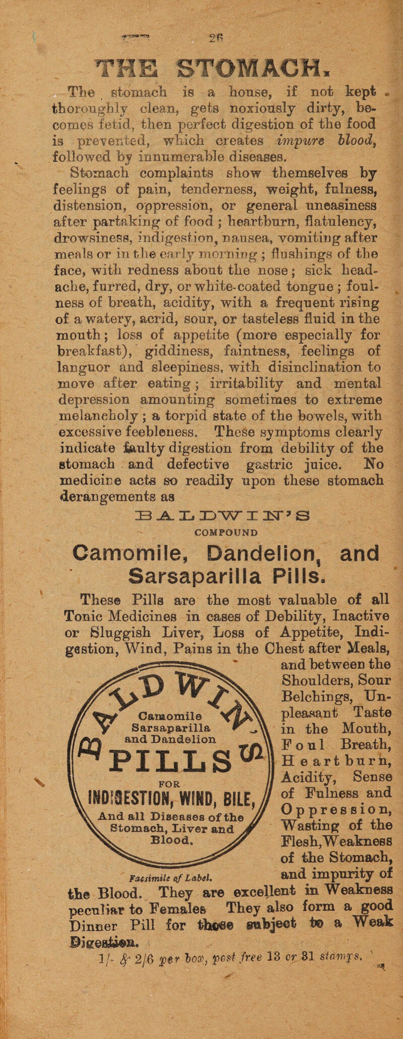 2P 'THE STOMACH, The stomach is a house, if not kept * thoroughly clean, gets noxiously dirty, be¬ comes fetid, then perfect digestion of the food is prevented, which creates impure blood, followed by innumerable diseases. Stomach complaints show themselves by feelings of pain, tenderness, weight, fulness, distension, oppression, or general uneasiness after partaking of food ; heartburn, flatulency, drowsiness, indigestion, nausea, vomiting after men Is or in the early morning ; flushings of the face, with redness about the nose; sick head¬ ache, furred, dry, or white-coated tongue ; foul¬ ness of breath, acidity, with a frequent rising of a watery, acrid, sour, or tasteless fluid in the mouth; loss of appetite (more especially for breakfast), giddiness, faintness, feelings of languor and sleepiness, with disinclination to move after eating; irritability and mental depression amounting sometimes to extreme melancholy ; a torpid state of the bowels, with excessive feebleness. These symptoms clearly indicate faulty digestion from debility of the stomach and defective gastric juice. !No medicine acts so readily upon these stomach derangements as BALDWIIiT^S COMPOUND Camomile, Dandelion, and Sarsaparilla Pills. These Pills are the most valuable of all Tonic Medicines in cases of Debility, Inactive or Sluggish Liver, Loss of Appetite, Indi¬ gestion, Wind, Pains in the Chest after Meals, .gg-” * and between the Camomile y Sarsaparilla r _ and Dandelion ^PILLS01 ^ \\ m Shoulders, Sour Belchings, Un¬ pleasant Taste in the Month, Foul Breath, H e art burn, Acidity, Sense of Fulness and Oppression, Wasting of the Flesh, W eakness of the Stomach, Facsimile of Label. and impurity of the Blood. They are excellent in Weakness peculiar to Females They also form a good Dinner Pill for tht^e subject t© a Weak Biees&ea. 1 /- fy 2/6 per box, post free 13 cr 31 siamjps. FOR INDI8ESTIQN, WIND, BILE, And all Diseases of the Stomach, Diver and Blood.