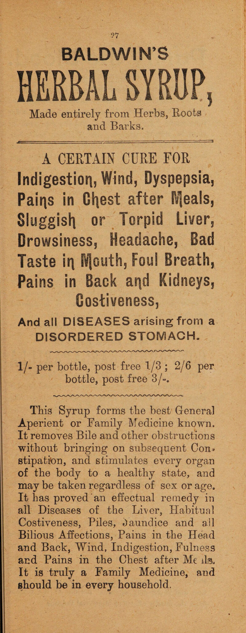 ?7 BALDWIN’S HERBAL SYRUP, Made entirely from Herbs, Roots and Barks. A CERTAIN CURE FOR Indigestion, Wind, Dyspepsia, Pains in Oldest after Ideals, Sluggish or Torpid Liver, Drowsiness, Headache, Bad Taste in Wfouth, Foul Breath, Pains in Back and Kidneys, Costiveness, And all DISEASES arising from a DISORDERED STOMACH, 1 /- per bottle, post free 1/3 ; 2/6 per bottle, post free 3/-. This Syrup forms the best General Aperient or Family Medicine known. It removes Bile and other obstructions without bringing on subsequent Con* stipation, and stimulates every organ of the body to a healthy state, and may be taken regardless of sex or age. It has proved an effectual remedy in all Diseases of the Liver, Habitual Costiveness, Piles, Jaundice and ail Bilious Affections, Pains in the Head and Back, Wind, Indigestion, Fulness and Pains in the Chest after Me ils. It is truly a Family Medicine, and should be in every household.