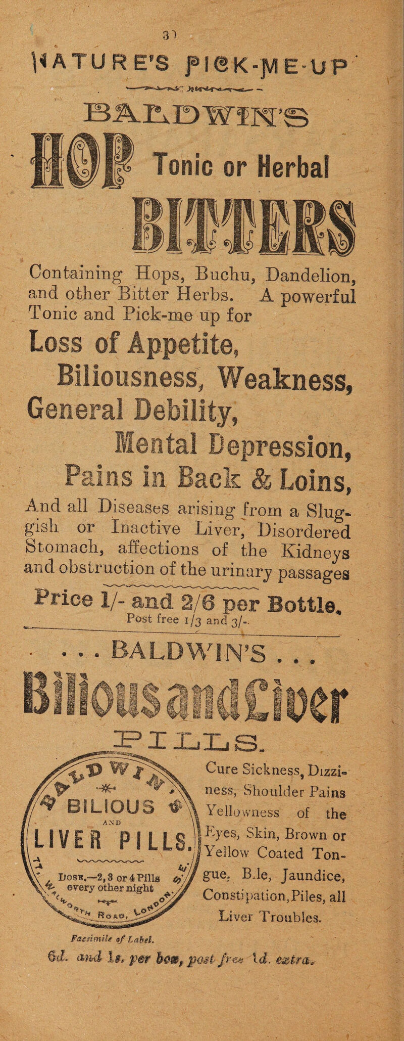 31 NATURE'S f I © K-]VI E-UP Containing Hops, Buchu, Dandelion, and other Bitter Herbs. A powerful Tonic and Pick-me np for Loss of Appetite, Biliousness, Weakness, General Debility, Mental Depression, Pains in Back & Loins, And all Diseases arising from a Slug¬ gish or Inactive Liver, Disordered Stomach, affections of the Kidneys and obstruction of the urinary passages Price l/-'and^2/6^per Bottle. • Post free 1/3 and 3/-. • • . BALDWIN’S . . . ^X-LILiS. Cure Sickness, Dizzi- ness, Shoulder Pains Yellowness of the Eyes, Skin, Brown 01 Yellow Coated Ton¬ gue. B.le, Jaundice, Constipation,Piles, all Liver Troubles. Facsimile of Label. 6J. and 1b, pet h&&t post- ft at id. extra.