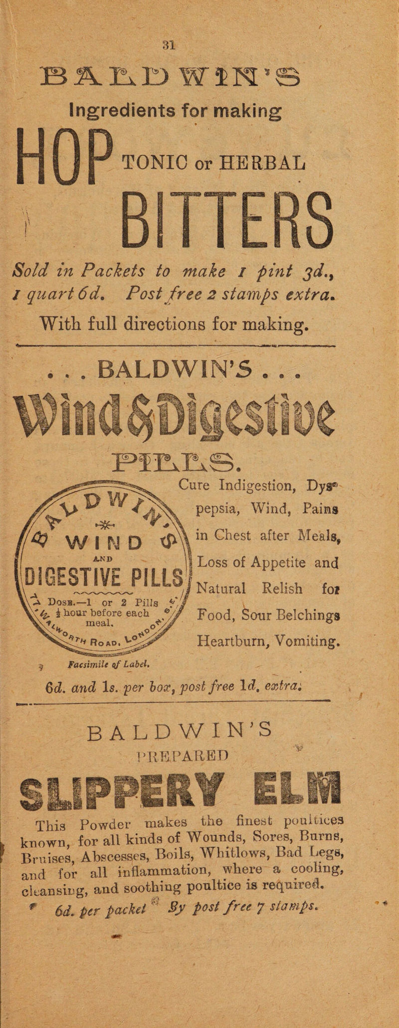 f 31 BALD WIN'S Ingredients for making HOP TONIC or HERBAL BITTERS Sold in Packets to make / pint jd.9 / quart 6d. Post free 2 stamps extra. With full directions for making. 'tom l IL ■ ■ II ’’ - 1 ■ I I ■ ' III ... r,TI n..T.. ■ . I ... ,TM,im P... |»n ■■■W!.!.!. . . . BALDWIN’S . . . Cure Indigestion, Dyg® pepsia, Wind, Pains in Chest after Meals, Loss of Appetite and Natural Relish foi Food, Sour Belchings Heartburn, Vomiting. ; Facsimile of Label. Qd. and Is. per box, post free lcZ, extra: BALDWIN’S PREPARED ■ .rw \ j This Powder makes the finest pouinees known, for all kinds of Wounds, Sores, Burns, Bruises, Abscesses, Boils, Whitlows, Bad Legs, and for all inflammation, where a cooling, cleansing, and soothing poultice is required.