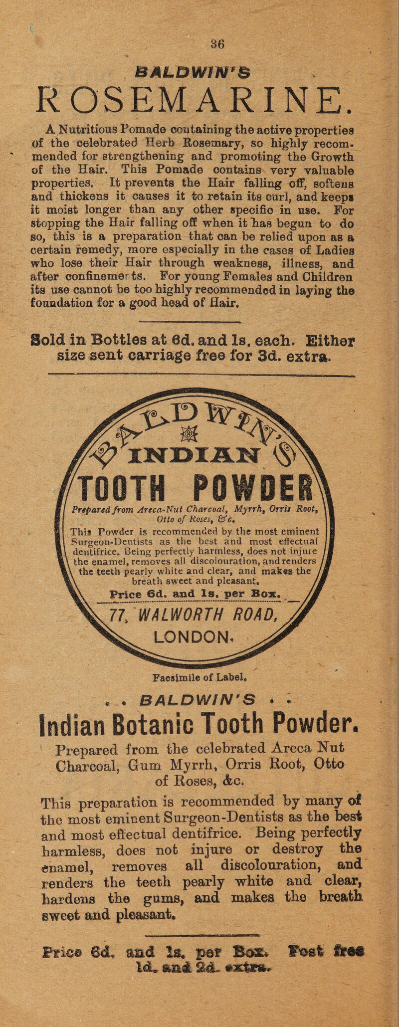 BALDWIN'S ROSEMARINE. A Nutritious Pomade containing the active properties of the celebrated Herb Rosemary, so highly recom¬ mended for strengthening and promoting the Growth of the Hair. This Pomade contains very valuable properties. It prevents the Hair falling off, softens and thickens it causes it to retain its carl, and keeps it moist longer than any other specific in use. For stopping the Hair falling off when it lias begun to do so, this is a preparation that can be relied upon as a certain remedy, more especially in the cases of Ladies who lose their Hair through weakness, illness, and after confinemer ts. For young Females and Children its use cannot be too highly recommended in laying the foundation for a good head of Hair. Bold in Bottles at 8d. and Is. each. Either size sent carriage free for 3d. extra. INDIAN ^ TOOTH POWDER Prepared from Areca-Nut Charcoal, Myrrh, Orris Root, Otto of Roses, &c. This Powder is recommended by the most eminent Surgeon-Dentists as the best and most effectual dentifrice. Being perfectly harmless, does not injuie the enamel, removes all discolouration, and renders the teeth pearly white and clear, and makes the breath sweet and pleasant. Price 6d. and_ls. per Box. WWal^orWroad: LONDON. Facsimile of Label. . . BALDWIN'S • • Indian Botanic Tooth Powder. Prepared from the celebrated Areca Nut Charcoal* Gum Myrrh, Orris Root, Otto of Roses, This preparation is recommended by many of the most eminent Surgeon-Dentists as the best and most effectual dentifrice. Being perfectly harmless, does not injure or destroy the enamel, removes all discolouration, and renders the teeth pearly white and clear, hardens the gums, and makes the breath sweet and pleasant. ,11 II, I ■ — 6dL and Is. pa? Box* ftesi Id. and 2d. •actons