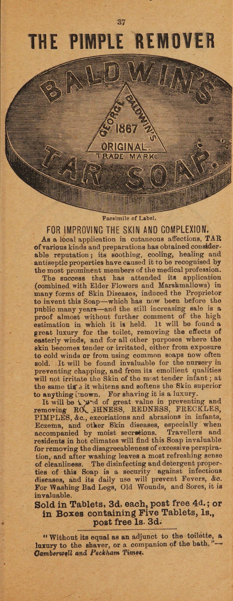 THE PIMPLE REMOVER Facsimile of Label. FOR IMPROVING THE SKIN AND COMPLEXION. As a local application in cutaneous affections, TAR of various kinds and preparations has obtained consider¬ able reputation; its soothing, cooling, healing and antiseptic properties have caused it to be recognised by the most prominent members of the medical profession. The success that has attended its application (combined with Elder Flowers and Marshmallows) in many forms of Skin Diseases, induced the Proprietor to invent this Soap—which has now been before the pnblic many years—and the still increasing sale is a proof almost without further comment of the high estimation in which it is held. It will be found a great luxury for the toilet, removing the effects of easterly winds, and for all other purposes whei’e the skin becomes tender or irritated, either from exposure to cold winds or from using common soaps now often sold. It will be found invaluable for the nursery in preventing chapping, and from its emollient qualities will not irritate the Skin of the most tender infant; at the same tiC^ it whitens and softens the Skin superior to anything [mown. For shaving it is a luxury. It will be of great value in preventing and removing RO\_ JfHNESS, REDNESS, FRECKLES, PIMPLES, &c., excoriations and abrasions in infants, Eczema, and other Skin diseases, especially when accompanied by moist secretions. Travellers and residents in hot climates will find this Soap invaluable for removing the disagreeableness of excessive perspira¬ tion,' and after washing leaves a most refreshing sense of cleanliness. The disinfecting and detergent proper¬ ties of this Soap is a security against infectious diseases, and its daily use will prevent Fevers, &c. For Washing Bad Legs, Old Wounds, and Sores, it is invaluable. Sold in Tablets, 3d. each, post free 4d.; or in Boxes containing Five Tablets, Is., post free Is. 3d; u Without its equal as an adjunct to the toilette, a luxury to the shaver, or a companion of the bath, ’ Camberwell md Peckham Time*-