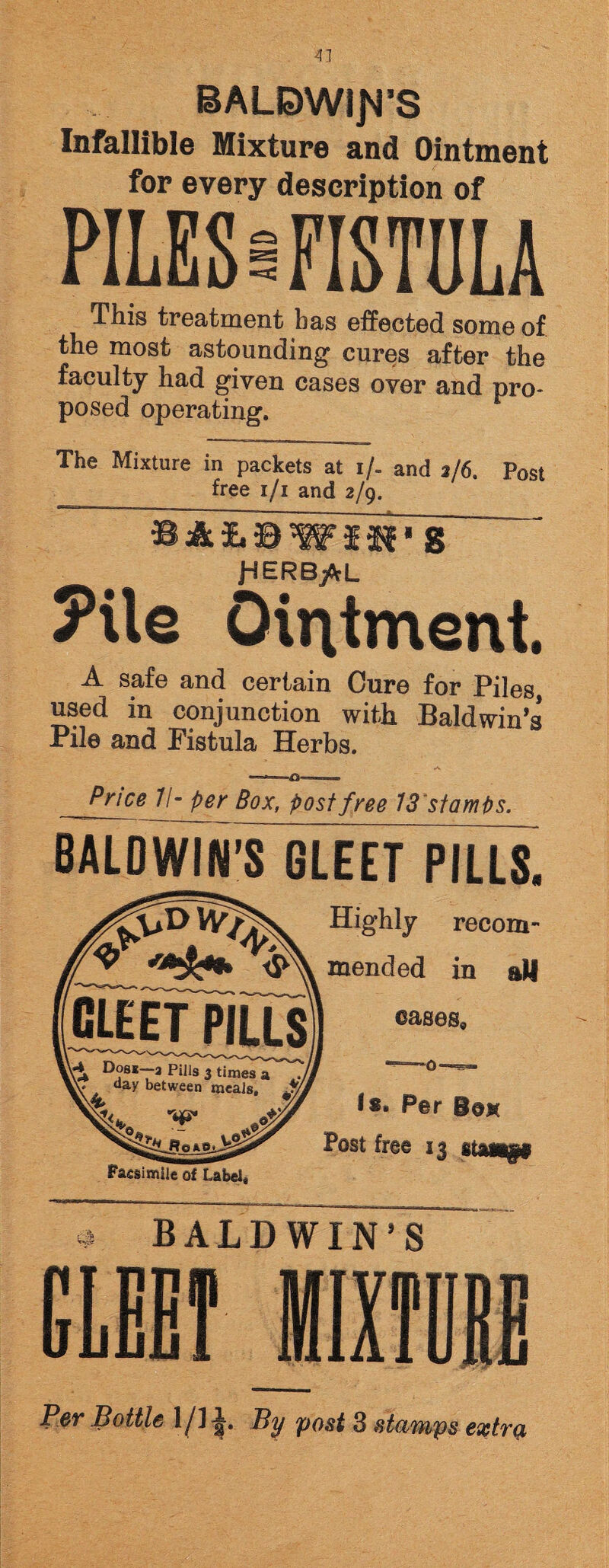 BALDWIN'S Infallible Mixture and Ointment for every description of PILES a FISTULA This treatment has effected some of the most astounding cures after the faculty had given cases over and pro¬ posed operating. The Mixture in packets at i/- and 2/6. Post free 1/1 and 2/9. JdERB/rL ?Ue Ointment. A safe and certain Cure for Piles used in conjunction with Baldwin’s Pile and Pistula Herbs. Price II- per Box, post free 13 stamps. BALDWIN’S GLEET PILLS. Highly recom ^ m Anri nr] in GLEET PILLS \4 Dosi—a Pills 3 times a • . daK between meals, J/ Facsimile of Label* cases, l«. Per Box Post free 13 stAwref * BALDWIN’S Per Bottle 1/l J. By post 3 stamps extra