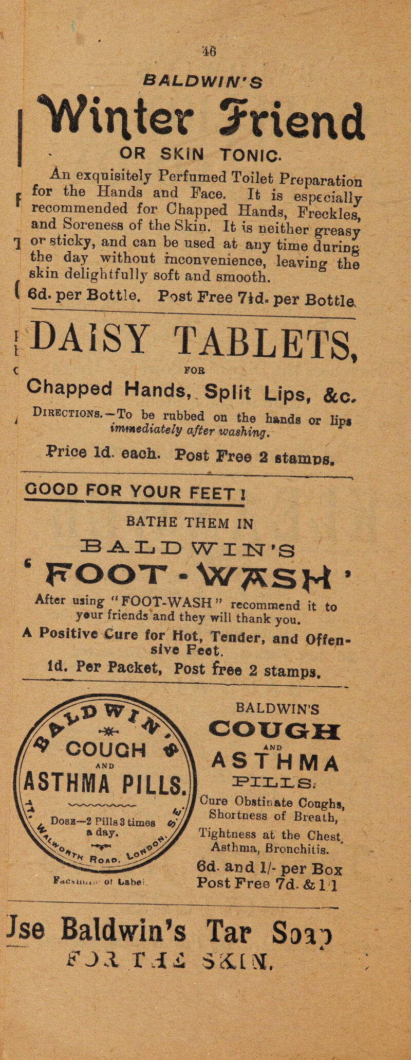 Winter Sriend OR SKIN TONIC. An exquisitely Perfumed Toilet Preparation e for the Hands and Pace. It is especially recommended for Chapped Hands, Freckles and Soreness of the Skin. It is neither greasy 1 or sticky, and can be used at any time durum the day without inconvenience, leaving the skin delightfully soft and smooth. I 6d. per Bottle. Post Free 7id« per Bottle {DAISY TABLETS, c foe Chapped Hands, Split Lips, &c. i DirEcti°ns.-To be rubbed on the hands or lips immediately after washing. Price id. each. Post Free 2 stamps* GOOD FOR YOUR FEET 1 BATHE THEM IN ball id wxusns 6 FOOT-W^sH * After using “ FOOT-WASH ” recommend it to y®ur friends and they will thank you. A Positive Cure for Hot, Tender, and Often- sfve Feet. Id. Per Packet, Post free 2 stamps. BALDWIN’S AND FdC^ Uuus- of Label. asthma PILLS; Cure Obstinate Coughs, Shortness of Breath, Tightness at the Chest, Asthma, Bronchitis. 6d- and 1/- per Box Post Free ?d. & 11 Jse Baldwin’s Tar Saai fj.l rii s