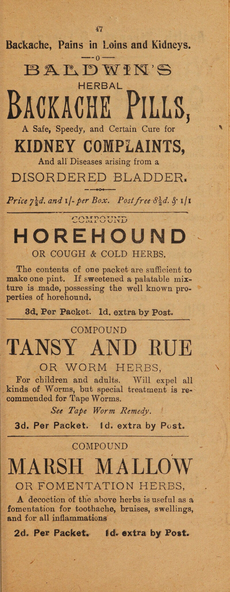 Backache, Pains in Loins and Kidneys. BMiDWIM’S HERBAL Backache Pills, A Safe, Speedy, and Certain Cure for KIDNEY COMPLAINTS, And all Diseases arising from a DISORDERED BLADDER. Price 7!d. and 1 /- per Box. Postfree 8\d. fy 1/1 W w iix J. UUl'IJL' HOREHOUND OR COUGH & COLD HERBS. The contents of one packet are sufficient to make one pint. If sweetened a palatable mix¬ ture is made, possessing the well known pro¬ perties of horehound. 3d. Per Packet. Id. extra by Post. COMPOUND TANSY AND RUE OR WORM HERBS, For children and adults. Will expel all kinds of Worms, but special treatment is re¬ commended for Tape Worms. See Tape Worm Remedy. 3d. Per Packet. Id. extra by Post. COMPOUND MARSH MALLOW OR FOMENTATION HERBS, A decoction of the above herbs is useful as a fomentation for toothache, bruises, swellings, and for all inflammations 2d. Per Packet. id* extra by Post.