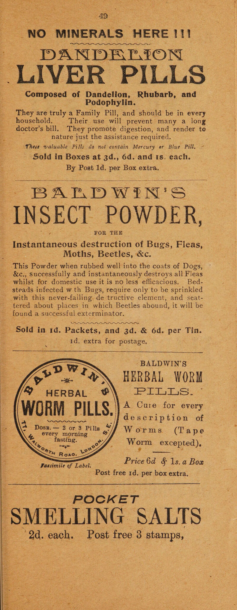 LIVER PILLS Composed of Dandelion, Rhubarb, and Podophylin. They are truly a Family Pill, and should be in every household. Their use will prevent many a long doctor’s bill. They promote digestion, and render to nature just the assistance required. Yhett •valuable Pills do not contain Mercury or Blue Pill. Sold in Boxes at 3d., 6d. and is. each. By Post Id. per Box extra. B AEiD WIN 1 © INSECT POWDER, FOR THE Instantaneous destruction of Bugs, Fleas, Moths, Beetles, &c. This Powder when rubbed well into the coats of Dogs, &c., successfully and instantaneously destroys all Fleas whilst for domestic use it is no less efficacious. Bed¬ steads infected w th Bugs, require only to be sprinkled with this never-failing de tructive element, and scat¬ tered about places in which Beetles abound, it will be found a successful exterminator. Sold in id. Packets, and 3d. & 6d. per Tin. id. extra for postage. BALDWIN’S HERBAL WORM HERBAL tfA PILI WORM PILLS. Dosb. — 2 or 3 Pi Jig V , every morning fasting. 2* Roao. VA>' Facsimile of Label. Post A Cuie for every 4/ description of W or ms (Tape Worm excepted). Price 6d 8f Is. a Box free id. per box extra. POCK’ET SMELLING SALTS • ' 1 2d. each. Post free 3 stamps,