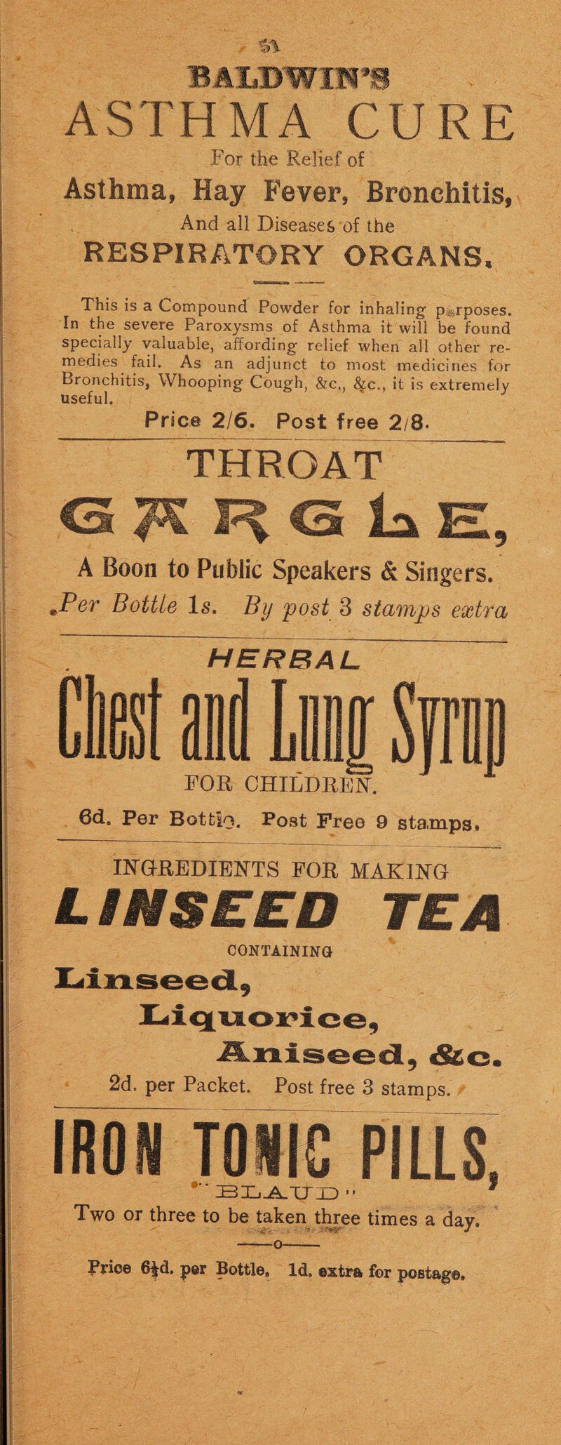 ASTHMA CURE For the Relief of Asthma, Hay Fever, Bronchitis, And all Diseases of the RESPIRATORY ORGANS, This is a Compound Powder for inhaling' purposes. In the severe Paroxysms of Asthma it will be found specially valuable, affording relief when all other re¬ medies fail. As an adjunct to most medicines for Bronchitis, Whooping Cough, &c,, 8{.c., it is extremely useful. Price 2/6. Post free 2/8- THROAT G A R G la E, A Boon to Public Speakers & Singers. .Per Bottle Is. By post 3 stamps extra HERBAL FOR CHILDREN. 6d. per BotUo, Post Free 9 stamps, INGREDIENTS FOR MAKING LINSEED TEA CONTAINING Linseed, Liquorice, Aniseed, &c. 2d. per Packet. Post free 3 stamps. IRON TONIC PILLS * BLATTD ■■ Two or three to be taken three times a day, Price 6§d. per Bottle, Id. extra for postage.