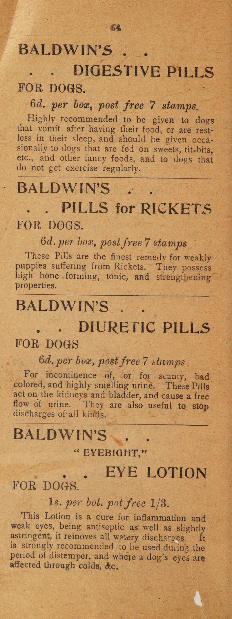 . . DIGESTIVE PILLS FOR DOGS. - 6d. per hox9 post free 7 stamps. Highly recommended to be given to dogs that vomit after having their food, or are rest¬ less in their sleep, and should be given occa¬ sionally to dogs that are fed on sweets, tit-bits, etc., and other fancy foods, and to dogs that do not get exercise regularly. BA LD WIN’S T7 . . PILLS for RICKETS FOR DOGS. 6d. per box, post free 7 stamps These Pills are the finest remedy for weakly puppies suffering from Rickets. They possess high bone forming, tonic, and strengthening properties. BALDWIN’S . ~ . . DIURETIC PILLS FOR DOGS - 6dtper box, post free 7 stamps For incontinence of, or for scanty, bad colored, and highly smelling urine. These Pills act on the kidneys and bladder, and cause a free flow of urine. They are also useful to stop discharges of-all kinds. BALDWIN’S ~ . “ EYEBIGHT,” . . EYE LOTION FOR DOGS. Is. per bot. pot free 1/3. This Lotion is a cure for inflammation and weak eyes, being antiseptic as well as slightly astringent, it removes all watery discharges. It is strongly recommended to be used during the period of distemper, and where a dog’s eyes are affected through colds, Ac.