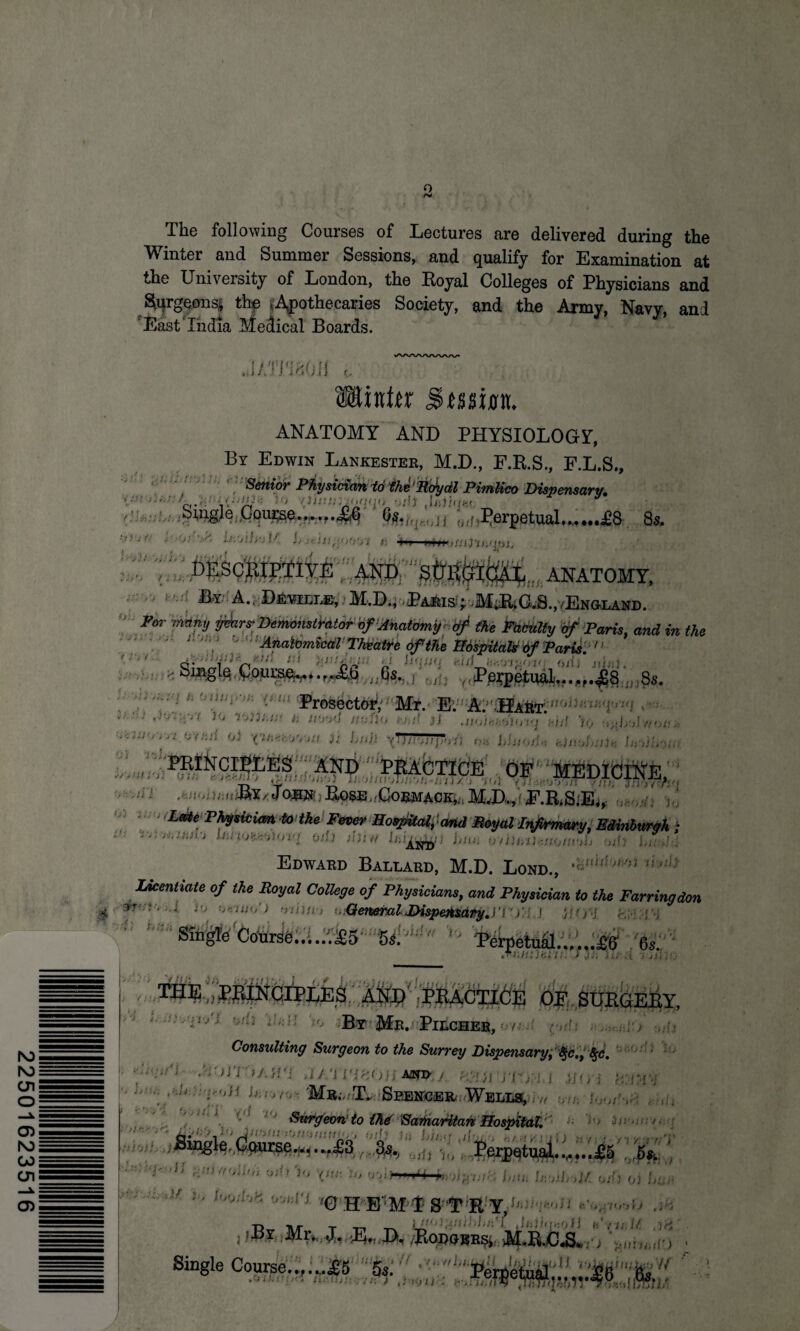 22501623516 Q The following Courses of Lectures are delivered during the Winter and Summer Sessions, and qualify for Examination at the University of London, the Koyal Colleges of Physicians and $qrgeons| the ^Apothecaries Society, and the Army, Navy, and 'East'India Medical Boards. * jumoii e Winter ANATOMY AND PHYSIOLOGY-, By Edwin Lankester, M.D., F.R.S., F.L.S., Senior Physician to the1Roydl Pimlico Dispensary, yHwmk to wl$ .laifaw 9 Course,*• o/f,Perpetual.8s. . 'A tiCjlfrj l' L * 4*» 1 lUHtLJiZhd. iioui AND STOCflCA^^ ANATOMY, /; U. ■\ m A-^ DffimcLEi !M.D.i .iPAJteiS!-'.M*G.S.,/ENa.LAND. and in the • Smglo Course.,.....Tb (is. , , Perpetual.£8 3s. . xjPhmi t: wJups* tytn Prosector Mr. Ev A.; TIart. 'ik‘-} JV*H‘** Wlu:s a tvriii nufiu t-hd jJ .nui^o:1010 kid % ■.cun,; .: Ov.-.ri oJ ^fcovoxt )i hull \TTTr777J7oSi o» hhtOfl* k),vJ,n)k hrtiirnn medicike, . urnim,. JO.SN Bose.'Cormack,.; MJX,fyF.RiSiEi,: . , ,' ' L0*e P^icimt to the Fever Hospital, 'and Mayal Infirmary, Edinburgh ; “ ' Imtu^unq Oil) thin Ihij^ft; i/ho oiiunUitoiuoh odi Lr,h: Edward Ballard, M.D. Lond., 'VthhMt 1!>:h Licentiate of the Royal College of Physicians, and Physician to the Farringdon & if, Ok-Uh/) Halim t..GeneralLispeto&Aty,n > f } HOH &E I , V ■ Single Coursa......^5 5,. - >' Perpetuid.£0 « ; « r LL. S.t li, * d «' '• > iP • i i'jiii'.J THE ;WUNCJ1'LJ;3 Ifexf“',irtu - OF.SURGEBY, ’ •l/; ' • •■l; By Mn. PitonEB, Consulting Surgeon to the Surrey Dispensary, t§c,, 8$c, J/.’i I'JrjOji AJND- /. hllim-'j: i ,}](;; • ... . Mr;. T.. Seencer Wells, - Surgeon'to thd Sarharitan Hospital. SiJigk Course^....Ya fc Perpetual.« 5, • troiUit osi) Jo Vth Jo o;d>WJ f,m Is-.oih >}/. od) <,) Uc v ''' ;0 H E':M’(t S'‘T R:Y,1J■;; T> -nr t -n iiiO)frli:-:l//i'f Jhii.^ofl h Till it .r* .PtOD(jERSi M.R-CJS^ , '^nhosio • Single Course..,.^.45 Ssi'' '