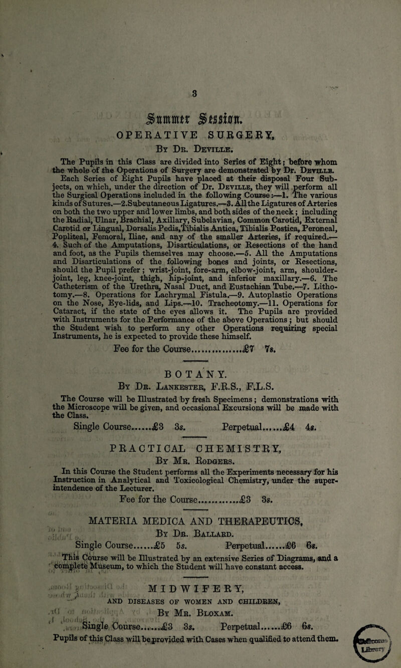 3 $mmt Swim OPERATIVE SURGERY, By Dr. Deyille. The Pupils in this Class are divided into Series of Eight; before whom the whole of the Operations of Surgery are demonstrated by Dr. Deville. Each Series of Eight Pupils have placed at their disposal Four Sub¬ jects, on which, under the direction of Dr. Deville, they will perform all the Surgical Operations included in the following Course j—1. The various kinds of Sutures.—2.Subcutaneous Ligatures.—3. All the Ligatures of Arteries on both the two upper and lower limbs, and both sides of the neck; including the Radial, Ulnar, Brachial, Axillary, Subclavian, Common Carotid, External Carotid or Lingual, Dorsalis Pedis,Tibialis Antica, Tibialis Postica, Peroneal, Popliteal, Femoral, Iliae, and any of the smaller Arteries, if required.— 4. Such of the Amputations, Disarticulations, or Resections of the hand and foot, as the Pupils themselves may choose.—5. All the Amputations and Disarticulations of the following bones and joints, or Resections, should the Pupil prefer ; wrist-joint, fore-arm, elbow-joint, arm, shoulder- joint, leg, knee-joint, thigh, hip-joint, and inferior maxillary.—6. The Catheterism of the Urethra, Nasal Duct, and Eustachian Tube.—7. Litho¬ tomy.—8. Operations for Lachrymal Fistula.—9. Autoplastic Operations on the Nose, Eye-lids, and Lips.—10. Tracheotomy.—11. Operations for Cataract, if the state of the eyes allows it. The Pupils are provided with Instruments for the Performance of the above Operations ; but should the Student wish to perform any other Operations requiring special Instruments, he is expected to provide these himself. Fee for the Course...£7 7s. B 0 T AN Y. By De. Lankester, F.R.S., F.L.S. The Course will be Illustrated by fresh Specimens; demonstrations with the Microscope will be given, and occasional Excursions will be made with the Class. Single Course.£3 3s. Perpetual.£4 4s. PRACTICAL CHEMISTRY, By Mr. Rodgers. In this Course the Student performs all the Experiments necessary for his Instruction in Analytical and Toxicological Chemistry, under the super¬ intendence of the Lecturer. Fee for the Course.....,<£3 3s. MATERIA MEDICA AND THERAPEUTICS, By Dr. Ballard. Single Course.£5 5s. Perpetual......£6 6s. This Course will be Illustrated by an extensive Series of Diagrams, and a complete Museum, to which the Student will have constant access. tUtO-ii VS! •< d tf /■ MIDWIFERY, AND DISEASES OF WOMEN AND CHILDREN, Vi.*, O’! Single Course.£3 3s. By Mr. Bloxam. Perpetual.£6 6s. Pupils of this Class will be provided with Cases when qualified to attend them.