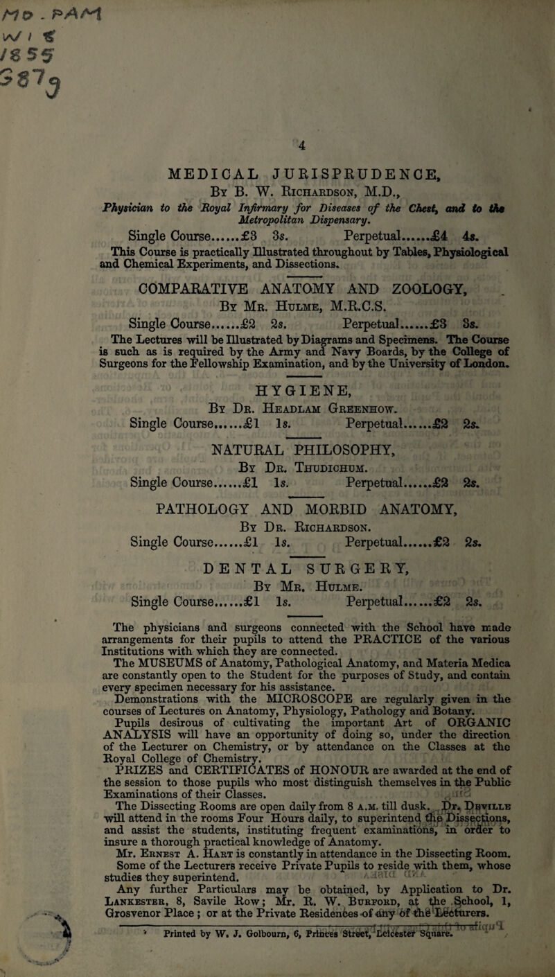 Mo . PAM lA/ I fg /g 55 MEDICAL JURISPRUDENCE, By B. W. Richardson, M.D., Physician to the Royal Infirmary for Diseases of the Chesty and to tho Metropolitan Dispensary. Single Course.£3 3s. Perpetual.£4 4s. This Course is practically Illustrated throughout by Tables, Physiological and Chemical Experiments, and Dissections. COMPARATIVE ANATOMY AND ZOOLOGY, By Mr. Hulme, M.R.C.S. Single Course.£2 2s. Perpetual.£3 3s. The Lectures will be Illustrated by Diagrams and Specimens. The Course is such as is required by the Army and Navy Boards, by the College of Surgeons for the Fellowship Examination, and by the University of London. HYGIENE, By Dr. Headlam Greenhow. Single Course.£1 Is. Perpetual.£2 2s. NATURAL PHILOSOPHY, By Dr. Thudichum. Single Course.£1 Is. Perpetual.£2 2s. PATHOLOGY AND MORBID ANATOMY, By Dr. Richardson. Is. Perpetual.£2 Single Course.£1 2s. DENTAL SURGERY, By Mr. Hulme. Single Course.£1 Is. Perpetual.£2 2s. The physicians and surgeons connected with the School have made arrangements for their pupils to attend the PRACTICE of the various Institutions with which they are connected. The MUSEUMS of Anatomy, Pathological Anatomy, and Materia Medica are constantly open to the Student for the purposes of Study, and contain every specimen necessary for his assistance. Demonstrations with the MICROSCOPE are regularly given in the courses of Lectures on Anatomy, Physiology, Pathology and Botany. Pupils desirous of cultivating the important Art of ORGANIC ANALYSIS will have an opportunity of doing so, under the direction of the Lecturer on Chemistry, or by attendance on the Classes at the Royal College of Chemistry. PRIZES and CERTIFICATES of HONOUR are awarded at the end of the session to those pupils who most distinguish themselves in the Public Examinations of their Classes. The Dissecting Rooms are open daily from 8 a.m. till dusk. Dr* Dhvillb will attend in the rooms Four Hours daily, to superintend tire Dissections, and assist the students, instituting frequent examinations, in order to insure a thorough practical knowledge of Anatomy. Mr. Ernest A. Hart is constantly in attendance in the Dissecting Room. Some of the Lecturers receive Private Pupils to reside with them, whose studies they superintend. ajIBIU Any further Particulars may be obtained, by Application to Dr. Lankester, 8, Savile Row; Mr. R. W. Burford, at t^he School, 1, Grosvenor Place ; or at the Private Residences -of 4ny Of the Lecturers. 0 iirti lu afiquT Printed by W, J. Golbourn, 6, Princes Street, Leicester Square.