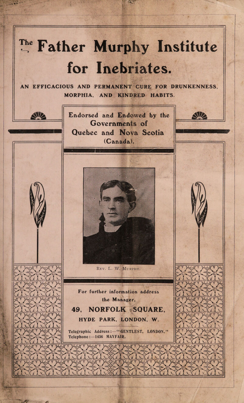 Rf.v. L. W. Murphy For further information address the Manager, 49, NORFOLK SQUARE HYDE PARK, LONDON, W Telegraphic AddressGENTLEST, LONDON Telephone1456 MAYFAIR. Father Murphy Institute for Inebriates. AN EFFICACIOUS AND PERMANENT CURE FOR DRUNKENNESS, MORPHIA, AND KINDRED HABITS. Endorsed and Endowed by the Governments of Quebec and Nova Scotia (Canada).