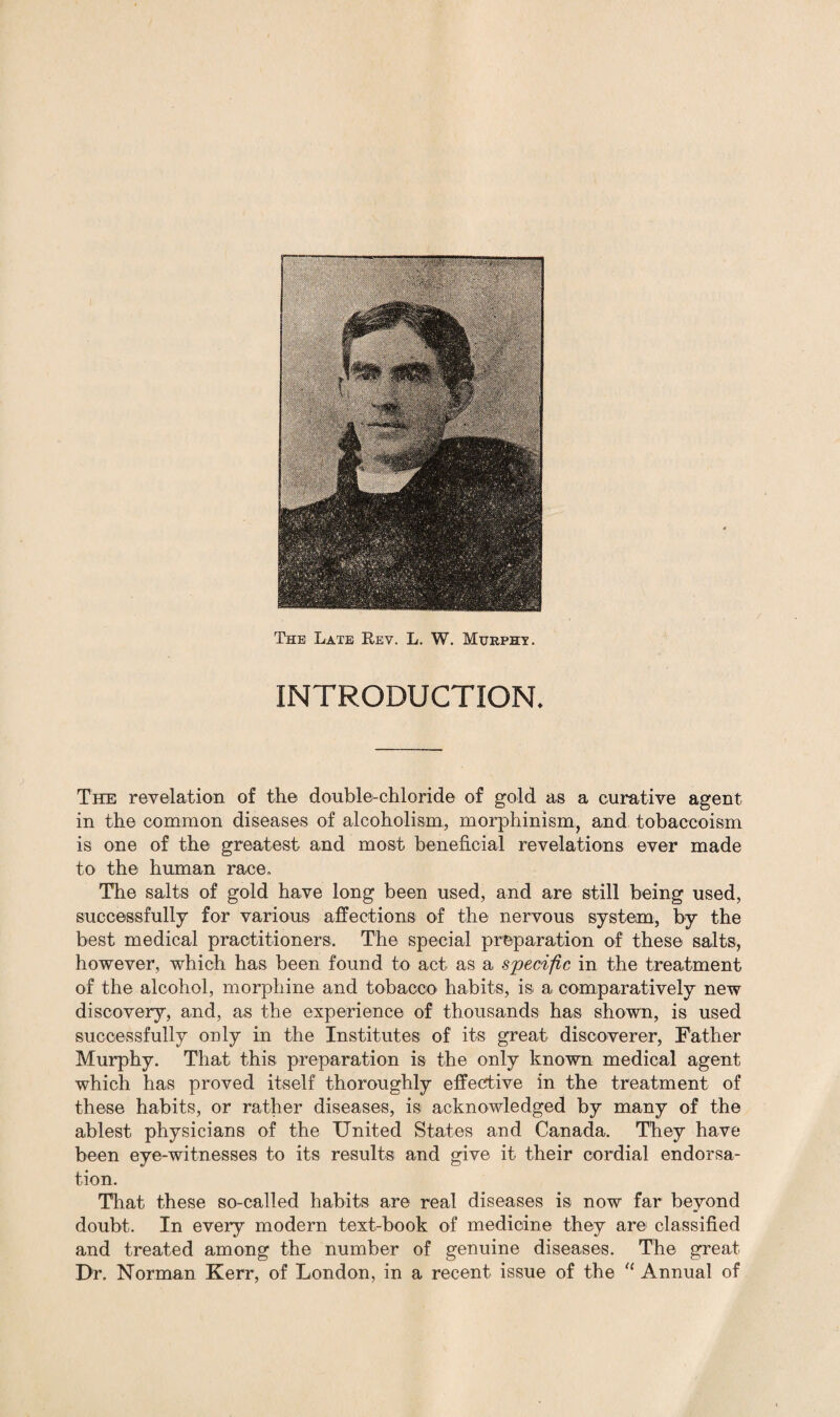 The Late Rev. L. W. Murphy. INTRODUCTION. The revelation of the double-chloride of gold as a curative agent in the common diseases of alcoholism, morphinism, and tobacco-ism is one of the greatest and most beneficial revelations ever made to the human race. The salts of gold have long been used, and are still being used, successfully for various affections of the nervous system, by the best medical practitioners. The special preparation of these salts, however, which has been found to act as a specific in the treatment of the alcohol, morphine and tobacco habits, is a comparatively new discovery, and, as the experience of thousands has shown, is used successfully only in the Institutes of its great discoverer, Father Murphy. That this preparation is the only known medical agent which has proved itself thoroughly effective in the treatment of these habits, or rather diseases, is acknowledged by many of the ablest physicians of the United States and Canada. They have been eye-witnesses to its results and give it their cordial endorsa- tion. That these so-called habits are real diseases is now far beyond doubt. In every modern text-book of medicine they are classified and treated among the number of genuine diseases. The great Dr. Norman Kerr, of London, in a recent issue of the “ Annual of