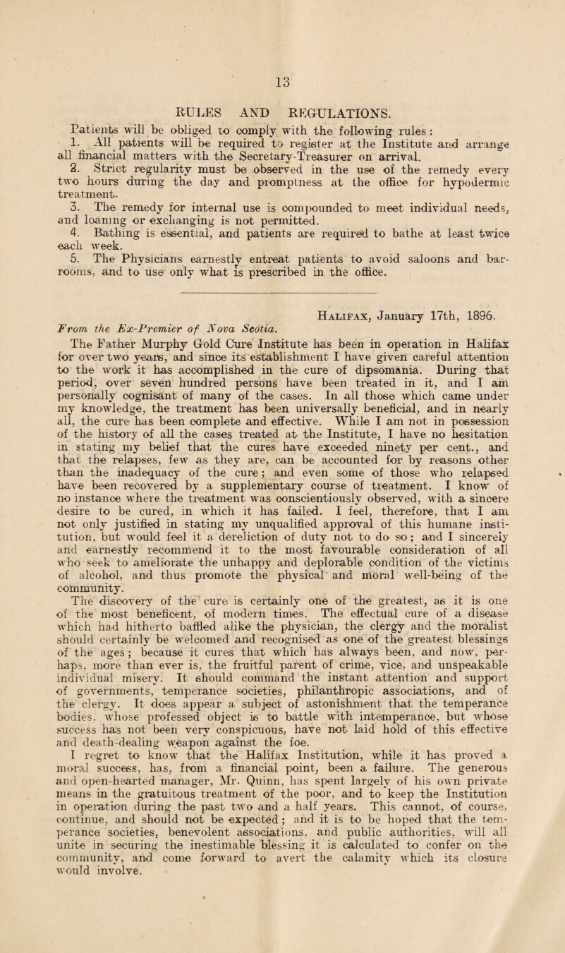 RULES AND REGULATIONS. Patients will be obliged to comply with the following rules : 1- All patients will be required to register at the Institute and arrange all financial matters with the Secretary-Treasurer on arrival. 2. Strict regularity must be observed in the use of the remedy every two hours during the day and promptness at the office for hypodermic treatment. 3. The remedy for internal use is compounded to meet individual needs, and loaning or exchanging is not permitted. 4. Bathing is essential, and patients are required to bathe at least twice each week. 5. The Physicians earnestly entreat patients to avoid saloons and bar¬ rooms, and to use only what is prescribed in the office. Halifax, January 17th, 1896. From the Ex-Premier of Nova Scotia. The Father Murphy Gold Cure Institute has been in operation in Halifax for over two years, and since its establishment I have given careful attention to the work it has accomplished in the cure of dipsomania. During that period, over seven hundred persons have been treated in it, and I ani personally cognisant of many of the cases. In all those which came under my knowledge, the treatment has been universally beneficial, and in nearly all, the cure has been complete and effective. While I am not in possession of the history of all the cases treated at the Institute, I have no hesitation in stating my belief that the cures have exceeded ninety per cent., and that the relapses, few as they are, can be accounted for by reasons other than the inadequacy of the cure; and even some of those who relapsed have been recovered by a supplementary course of treatment. I know of no instance where the treatment was conscientiously observed, with a sincere desire to be cured, in which it has failed. I feel, therefore, that I am not only justified in stating my unqualified approval of this humane insti¬ tution, but would feel it a dereliction of duty not to do so; and I sincerely and earnestly recommend it to the most favourable consideration of all who seek to ameliorate the unhappy and deplorable condition of the victims of alcohol, and thus promote the physical and moral well-being of the community. The discovery of the cure is certainly one of the greatest, as it is one of the most beneficent, of modern times. The effectual cure of a disease which had hitherto baffled alike the physician, the clergy and the moralist should certainly be welcomed and recognised as one of the greatest blessings of the ages; because it cures that which has always been, and now, per¬ haps, more than ever is, the fruitful parent of crime, vice, and unspeakable individual misery. It should command the instant attention and support of governments, temperance societies, philanthropic associations, and of the clergy. It does appear a subject of astonishment, that the temperance bodies, whose professed object is to battle with intemperance, but whose success has not been very conspicuous, have not laid hold of this effective and death-dealing weapon against the foe. I regret to know that the Halifax Institution, while it. has proved a moral success, has, from a financial point, been a failure. The generous and open-hearted manager, Mr. Quinn, has spent largely of his own private means in the gratuitous treatment of the poor, and to keep the Institution in operation during the past two and a half years. This cannot, of course, continue, and should not be expected; and it is to be hoped that the tem¬ perance societies, benevolent associations, and public authorities, will all unite in securing the inestimable blessing it is calculated to confer on the community, and come forward to avert the calamity which its closure would involve.