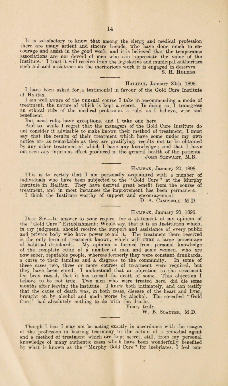 It is satisfactory to know that among the clergy and medical profession there are many ardent and sincere friends, who have done much to en¬ courage and assist in the good work, and it is believed that the temperance associations are not devoid of men who can appreciate the value of the Institute. I trust it will receive from the legislative and municipal authorities such aid and assistance as the meritorious work it is engaged in deserves. S. H. Holmes. Halifax, January 20th. 1896. I have been asked for a testimonial in favour of the Gold Cure Institute of Halifax. I am well aware of the unusual course I take in recommending a mode of treatment, the nature of which is kept a secret. In doing so, I transgress an ethical rule of the medical profession, a rule, as I believe, wise and beneficent. But most rules have exceptions, and I take one here. And so, while I regret that the managers of the Gold Cure Institute do not consider it advisable to make known their method of treatment, I must say that the results of their treatment which have come under my own notice are as remarkable as they are gratifying, results not to be obtained by any other treatment of which I have any knowledge; and that I have not seen any injurious effect produced in the general health of the patients. John Stewart, M.B. Halifax, January 20, 1896. This is to certify that I am personally acquainted with a number of individuals who have been subjected to the “ Gold Cure ” at the Murphy Institute in Halifax. They have derived great benefit from the course of treatment, and in most instances the improvement has been permanent. I think the Institute worthy of support and encouragement. D. A. Campbell, M.D. Halifax, January 20, 1896. Dear Sir,—In answer to your request for a statement of my opinion of the “ Gold Cure ” Establishment: Would say, that it is an Institution which, in my judgment, should receive the support and assistance of every public and private body who have power to aid it. The treatment there received is the only form of treatment known, which will ctjre a large percentage of habitual drunkards. My opinion is formed from personal knowledge of the complete cure of a number of men and some women, who are now sober, reputable people, whereas formerly they were constant drunkards, a curse to their families and a disgrace to the community. In some of these cases two, three or more courses of treatment were required, but they have been cured. I understand that an objection to the treatment has been raised, that it has caused the death of some. This objection I believe to be not true. Two men who were treated here, did die some months after leaving the institute. I knew both intimately, and can testify that the cause of death was, in both cases, disease of the heart and liver, brought on by alcohol and made worse by alcohol. The so-called “ Gold Cure ” had absolutely nothing to do with the deaths. Yours truly, W. B. Slayter, M.D. Though I fear I may not be acting exactly in accordance with the usages ol the profession in bearing testimony to the action of a remedial agent and a method of treatment which are kept secret, still, from my personal knowledge of many authentic cases which have been wonderfully benefited by what is known as the “ Murphy Gold Cure ” for inebriates, I feel con-