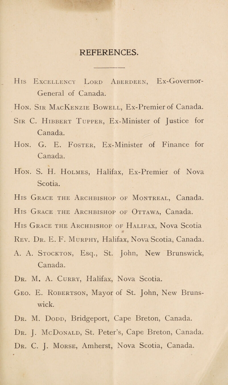 REFERENCES. His Excellency Lord Aberdeen, Ex-Governor- General of Canada. Hon. Sir MacKenzie Bowell, Ex-Premier of Canada. Sir C. Hibbert Tupper, Ex-Minister of Justice for Canada. Hon. G. E. Foster, Ex-Minister of Finance for Canada. Hon. S. H. Holmes, Halifax, Ex-Premier of Nova Scotia. His Grace the Archbishop of Montreal, Canada. His Grace the Archbishop of Ottawa, Canada. His Grace the Archbishop of Halifax, Nova Scotia Rev. Dr. E. F. Murphy, Halifax, Nova Scotia, Canada. A. A. Stockton, Esq., St. John, New Brunswick, Canada. Dr. M. A. Curry, Halifax, Nova Scotia. Geo. E. Robertson, Mayor of St. John, New Bruns¬ wick. Dr. M. Dodd, Bridgeport, Cape Breton, Canada. Dr. J. McDonald, St. Peter’s, Cape Breton, Canada. Dr. C. J. Morse, Amherst, Nova Scotia, Canada.