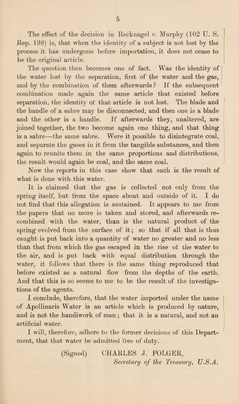 The effect of the decision in Recknagel v. Murphy (102 U. S. Rep. 198) is, that when the identity of a subject is not lost by the process it has undergone before importation, it does not cease to be the original article. The question then becomes one of fact. Was the identity of the water lost by the separation, first of the water and the gas, and by the combination of them afterwards ? If the subsequent combination made again the same article that existed before separation, the identity of that article is not lost. The blade and the handle of a sabre may be disconnected, and then one is a blade and the other is a handle. If afterwards they, unaltered, are joined together, the two become again one thing, and that thing is a sabre—the same sabre. Were it possible to disintegrate coal, and separate the gases in it from the tangible substances, and then again to reunite them in the same proportions and distributions, the result would again be coal, and the same coal. Now the reports in this case show that such is the result of what is done with this water. It is claimed that the gas is collected not only from the spring itself, but from the space about and outside of it. I do not find that this allegation is sustained. It appears to me from the papers that no more is taken and stored, and afterwards re¬ combined with the water, than is the natural product of the spring evolved from the surface of it; so that if all that is thus caught is put back into a quantity of water no greater and no less than that from which the gas escaped in the rise of the water to the air, and is put back with equal distribution through the water, it follows that there is the same thing reproduced that before existed as a natural flow from the depths of the earth. And that this is so seems to me to be the result of the investiga¬ tions of the agents. I conclude, therefore, that the water imported under the name of Apollinaris Water is an article which is produced by nature, and is not the handiwork of man; that it is a natural, and not an artificial water. I will, therefore, adhere to the former decisions of this Depart¬ ment, that that water be admitted free of duty. (Signed) CHARLES J. FOLGER, Secretary of the Treasury, U.S.A.