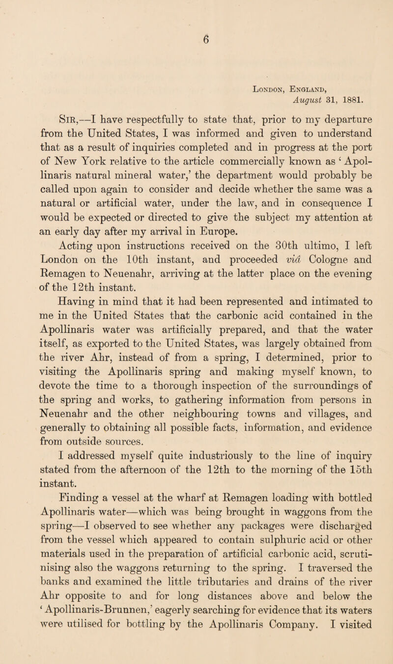 London, England, August 31, 1881. Sir,—I have respectfully to state that, prior to my departure from the United States, I was informed and given to understand that as a result of inquiries completed and in progress at the port of New York relative to the article commercially known as ‘ Apol- linaris natural mineral water,’ the department would probably be called upon again to consider and decide whether the same was a natural or artificial water, under the law, and in consequence I would be expected or directed to give the subject my attention at an early day after my arrival in Europe. Acting upon instructions received on the 30th ultimo, I left London on the 10th instant, and proceeded via Cologne and Remagen to Neuenahr, arriving at the latter place on the evening of the 12th instant. Having in mind that it had been represented and intimated to me in the United States that the carbonic acid contained in the Apollinaris water was artificially prepared, and that the water itself, as exported to the United States, was largely obtained from the river Ahr, instead of from a spring, I determined, prior to visiting the Apollinaris spring and making myself known, to devote the time to a thorough inspection of the surroundings of the spring and works, to gathering information from persons in Neuenahr and the other neighbouring towns and villages, and generally to obtaining all possible facts, information, and evidence from outside sources. I addressed myself quite industriously to the line of inquiry stated from the afternoon of the 12th to the morning of the 15th instant. Finding a vessel at the wharf at Remagen loading with bottled Apollinaris water—which was being brought in waggons from the spring—I observed to see whether any packages were discharged from the vessel which appeared to contain sulphuric acid or other materials used in the preparation of artificial carbonic acid, scruti¬ nising also the waggons returning to the spring. I traversed the banks and examined the little tributaries and drains of the river Ahr opposite to and for long distances above and below the ‘ Apollinaris-Brunnen,' eagerly searching for evidence that its waters were utilised for bottling by the Apollinaris Company. I visited