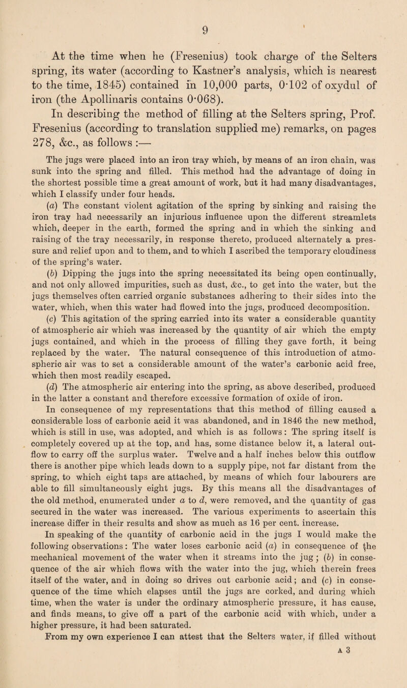 i At the time when he (Fresenius) took charge of the Selters spring, its water (according to Kastner’s analysis, which is nearest to the time, 1845) contained in 10,000 parts, 0-102 of oxydul of iron (the Apollinaris contains 0-068). In describing the method of filling at the Selters spring, Prof. Fresenius (according to translation supplied me) remarks, on pages 278, &c., as follows :— The jugs were placed into an iron tray which, by means of an iron chain, was sunk into the spring and filled. This method had the advantage of doing in the shortest possible time a great amount of work, but it had many disadvantages, which I classify under four heads. (n) The constant violent agitation of the spring by sinking and raising the iron tray had necessarily an injurious influence upon the different streamlets which, deeper in the earth, formed the spring and in which the sinking and raising of the tray necessarily, in response thereto, produced alternately a pres¬ sure and relief upon and to them, and to which I ascribed the temporary cloudiness of the spring’s water. (b) Dipping the jugs into the spring necessitated its being open continually, and not only allowed impurities, such as dust, &c., to get into the water, but the jugs themselves often carried organic substances adhering to their sides into the water, which, when this water had flowed into the jugs, produced decomposition. (c) This agitation of the spring carried into its water a considerable quantity of atmospheric air which was increased by the quantity of air which the empty jugs contained, and which in the process of filling they gave forth, it being replaced by the water. The natural consequence of this introduction of atmo¬ spheric air was to set a considerable amount of the water’s carbonic acid free, which then most readily escaped. (d) The atmospheric air entering into the spring, as above described, produced in the latter a constant and therefore excessive formation of oxide of iron. In consequence of my representations that this method of filling caused a considerable loss of carbonic acid it was abandoned, and in 1846 the new method, which is still in use, was adopted, and which is as follows: The spring itself is completely covered up at the top, and has, some distance below it, a lateral out¬ flow to carry off the surplus water. Twelve and a half inches below this outflow there is another pipe which leads down to a supply pipe, not far distant from the spring, to which eight taps are attached, by means of which four labourers are able to fill simultaneously eight jugs. By this means all the disadvantages of the old method, enumerated under a to d, were removed, and the quantity of gas secured in the water was increased. The various experiments to ascertain this increase differ in their results and show as much as 16 per cent, increase. In speaking of the quantity of carbonic acid in the jugs I would make the following observations: The water loses carbonic acid (a) in consequence of ^he mechanical movement of the water when it streams into the jug • (b) in conse¬ quence of the air which flows with the water into the jug, which therein frees itself of the water, and in doing so drives out carbonic acid; and (c) in conse¬ quence of the time which elapses until the jugs are corked, and during which time, when the water is under the ordinary atmospheric pressure, it has cause, and finds means, to give off a part of the carbonic acid with which, under a higher pressure, it had been saturated. From my own experience I can attest that the Selters water, if filled without