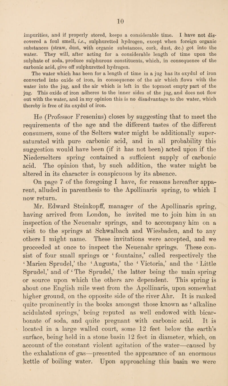 impurities, and if properly stored, keeps a considerable time. I have not dis¬ covered a foul smell, i.e., sulphuretted hydrogen, except when foreign organic substances (straw, dust, with organic substances, cork, dust, &c.) got into the water. They will, after acting for a considerable length of time upon the sulphate of soda, produce sulphurous constituents, which, in consequence of the carbonic acid, give off sulphuretted hydrogen. The water which has been for a length of time in a jug has its oxydul of iron converted into oxide of iron, in consequence of the air which flows with the water into the jug, and the air which is left in the topmost empty part of the jug. This oxide of iron adheres to the inner sides of the jug, and does not flow out with the water, and in my opinion this is no disadvantage to the water, which thereby is free of its oxydul of iron. He (Professor F resenius) closes by suggesting that to meet the requirements of the age and the different tastes of the different consumers, some of the Selters water might be additionally super¬ saturated with pure carbonic acid, and in all probability this suggestion would have been (if it has not been) acted upon if the Niederselters spring contained a sufficient supply of carbonic acid. The opinion that, by such addition, the water might be altered in its character is conspicuous by its absence. On page 7 of the foregoing I have, for reasons hereafter appa¬ rent, alluded in parenthesis to the Apollinaris spring, to which I now return. Mr. Edward Steinkopff, manager of the Apollinaris spring, having arrived from London, he invited me to join him in an inspection of the Neuenahr springs, and to accompany him on a visit to the springs at Schwalbach and Wiesbaden, and to any others I might name. These invitations were accepted, and we proceeded at once to inspect the Neuenahr springs. These con¬ sist of four small springs or c fountains,’ called respectively the ‘ Marien Sprudel,’ the 1 Augusta,’ the ‘ Victoria,’ and the ‘ Little Sprudel,’ and of c The Sprudel,’ the latter being the main spring or source upon which the others are dependent. This spring is about one English mile west from the Apollinaris, upon somewhat higher ground, on the opposite side of the river Ahr. It is ranked quite prominently in the books amongst those known as ‘ alkaline acidulated springs,’ being reputed as well endowed with bicar¬ bonate of soda, and quite pregnant with carbonic acid. It is located in a large walled court, some 12 feet below the earth’s surface, being held in a stone basin 12 feet in diameter, which, on account of the constant violent agitation of the water—caused by the exhalations of gas—presented the appearance of an enormous kettle of boiling water. Upon approaching this basin we were