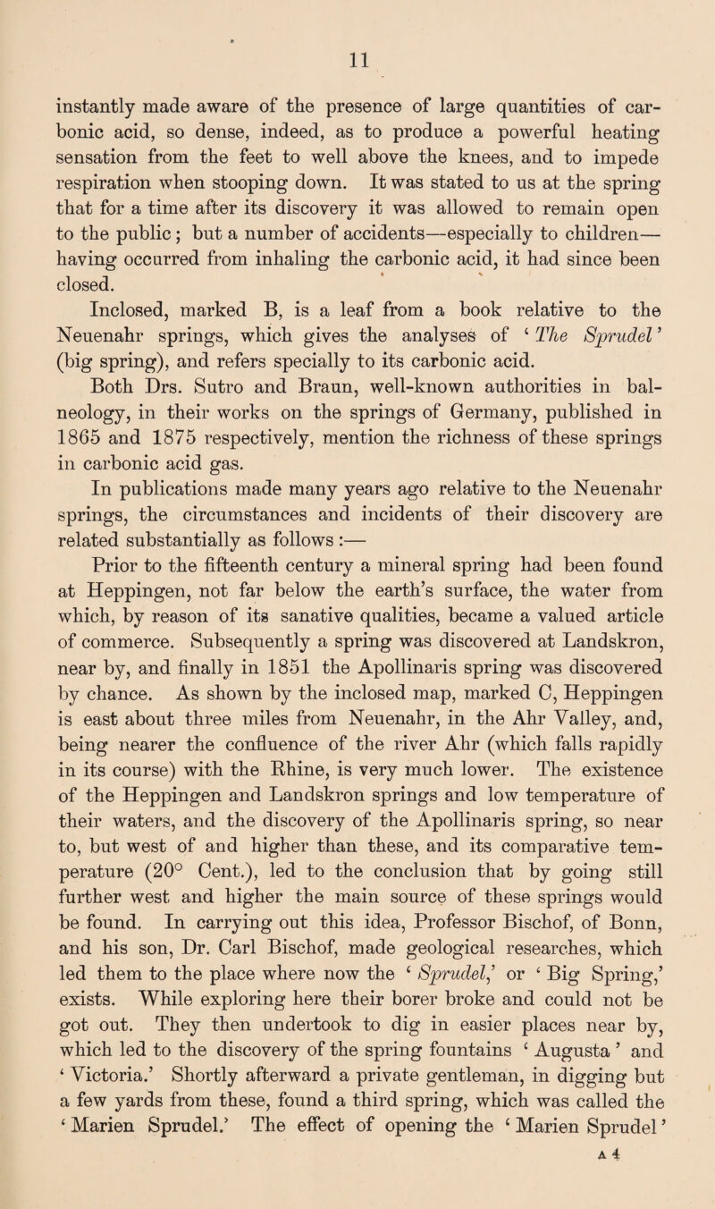 instantly made aware of the presence of large quantities of car¬ bonic acid, so dense, indeed, as to produce a powerful heating sensation from the feet to well above the knees, and to impede respiration when stooping down. It was stated to us at the spring that for a time after its discovery it was allowed to remain open to the public; but a number of accidents—especially to children— having occurred from inhaling the carbonic acid, it had since been closed. Inclosed, marked B, is a leaf from a book relative to the Neuenahr springs, which gives the analyses of ‘ The Sprudel ’ (big spring), and refers specially to its carbonic acid. Both Drs. Sutro and Braun, well-known authorities in bal¬ neology, in their works on the springs of Germany, published in 1865 and 1875 respectively, mention the richness of these springs in carbonic acid gas. In publications made many years ago relative to the Neuenahr springs, the circumstances and incidents of their discovery are related substantially as follows :— Prior to the fifteenth century a mineral spring had been found at Heppingen, not far below the earth’s surface, the water from which, by reason of its sanative qualities, became a valued article of commerce. Subsequently a spring was discovered at Landskron, near by, and finally in 1851 the Apollinaris spring was discovered by chance. As shown by the inclosed map, marked 0, Heppingen is east about three miles from Neuenahr, in the Ahr Valley, and, being nearer the confluence of the river Ahr (which falls rapidly in its course) with the Bhine, is very much lower. The existence of the Heppingen and Landskron springs and low temperature of their waters, and the discovery of the Apollinaris spring, so near to, but west of and higher than these, and its comparative tem¬ perature (20° Cent.), led to the conclusion that by going still further west and higher the main source of these springs would be found. In carrying out this idea, Professor Bischof, of Bonn, and his son, Dr. Carl Bischof, made geological researches, which led them to the place where now the ‘ Sprudel,’ or £ Big Spring,’ exists. While exploring here their borer broke and could not be got out. They then undertook to dig in easier places near by, which led to the discovery of the spring fountains c Augusta ’ and ‘ Victoria.’ Shortly afterward a private gentleman, in digging but a few yards from these, found a third spring, which was called the ‘ Marien Sprudel.’ The effect of opening the 4 Marien Sprudel ’
