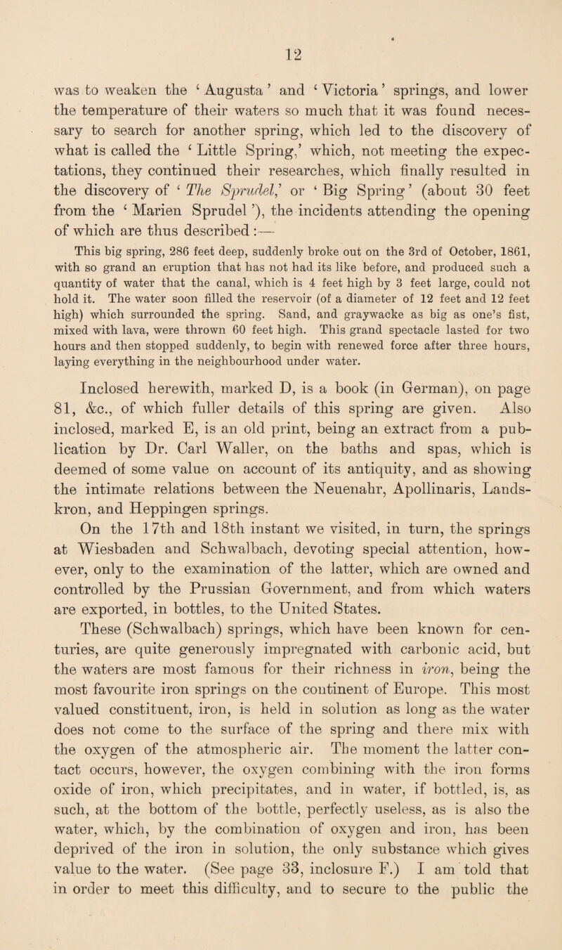 was to weaken the c Augusta ’ and c Victoria ’ springs, and lower the temperature of their waters so much that it was found neces¬ sary to search for another spring, which led to the discovery of what is called the c Little Spring,’ which, not meeting the expec¬ tations, they continued their researches, which finally resulted in the discovery of ‘ The Sprudel,’ or ‘ Big Spring ’ (about 30 feet from the 4 Marien Sprudel ’), the incidents attending the opening of which are thus described This big spring, 286 feet deep, suddenly broke out on the 3rd of October, 1861, with so grand an eruption that has not had its like before, and produced such a quantity of water that the canal, which is 4 feet high by 3 feet large, could not hold it. The water soon filled the reservoir (of a diameter of 12 feet and 12 feet high) which surrounded the spring. Sand, and graywacke as big as one’s fist, mixed with lava, were thrown 60 feet high. This grand spectacle lasted for two hours and then stopped suddenly, to begin with renewed force after three hours, laying everything in the neighbourhood under water. Inclosed herewith, marked D, is a book (in German), on page 81, &c., of which fuller details of this spring are given. Also inclosed, marked E, is an old print, being an extract from a pub¬ lication by Dr. Carl Waller, on the baths and spas, which is deemed of some value on account of its antiquity, and as showing the intimate relations between the Neuenahr, Apollinaris, Lands- kron, and Heppingen springs. On the 17th and 18th instant we visited, in turn, the springs at Wiesbaden and Schwalbach, devoting special attention, how¬ ever, only to the examination of the latter, which are owned and controlled by the Prussian Government, and from which waters are exported, in bottles, to the United States. These (Schwalbach) springs, which have been known for cen¬ turies, are quite generously impregnated with carbonic acid, but the waters are most famous for their richness in non, being the most favourite iron springs on the continent of Europe. This most valued constituent, iron, is held in solution as long as the water does not come to the surface of the spring and there mix with the oxygen of the atmospheric air. The moment the latter con¬ tact occurs, however, the oxygen combining with the iron forms oxide of iron, which precipitates, and in water, if bottled, is, as such, at the bottom of the bottle, perfectly useless, as is also the water, which, by the combination of oxygen and iron, has been deprived of the iron in solution, the only substance which gives value to the water. (See page 33, inclosure F.) I am told that in order to meet this difficulty, and to secure to the public the