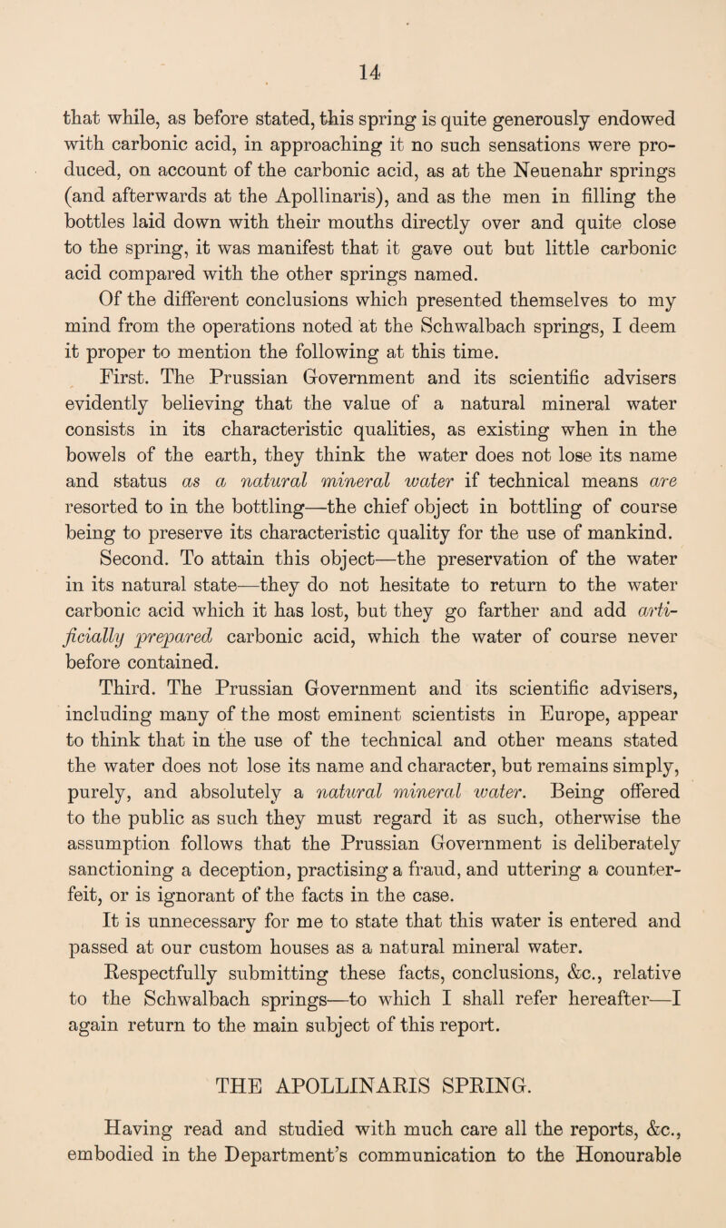 that while, as before stated, this spring is quite generously endowed with carbonic acid, in approaching it no such sensations were pro¬ duced, on account of the carbonic acid, as at the Neuenahr springs (and afterwards at the Apollinaris), and as the men in filling the bottles laid down with their mouths directly over and quite close to the spring, it was manifest that it gave out but little carbonic acid compared with the other springs named. Of the different conclusions which presented themselves to my mind from the operations noted at the Schwalbach springs, I deem it proper to mention the following at this time. First. The Prussian Government and its scientific advisers evidently believing that the value of a natural mineral water consists in its characteristic qualities, as existing when in the bowels of the earth, they think the water does not lose its name and status as a natural mineral water if technical means are resorted to in the bottling—the chief object in bottling of course being to preserve its characteristic quality for the use of mankind. Second. To attain this object—the preservation of the water in its natural state—they do not hesitate to return to the water carbonic acid which it has lost, but they go farther and add arti¬ ficially prepared carbonic acid, which the water of course never before contained. Third. The Prussian Government and its scientific advisers, including many of the most eminent scientists in Europe, appear to think that in the use of the technical and other means stated the water does not lose its name and character, but remains simply, purely, and absolutely a natural mineral water. Being offered to the public as such they must regard it as such, otherwise the assumption follows that the Prussian Government is deliberately sanctioning a deception, practising a fraud, and uttering a counter¬ feit, or is ignorant of the facts in the case. It is unnecessary for me to state that this water is entered and passed at our custom houses as a natural mineral water. Respectfully submitting these facts, conclusions, &c., relative to the Schwalbach springs—to which I shall refer hereafter—I again return to the main subject of this report. THE APOLLINARIS SPRING. Having read and studied with much care all the reports, &c., embodied in the Department’s communication to the Honourable