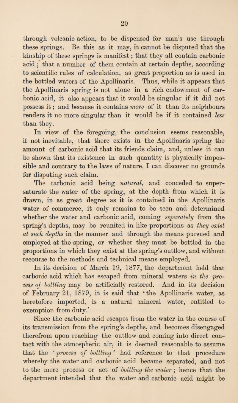 through volcanic action, to be dispensed for man’s use through these springs. Be this as it may, it cannot be disputed that the kinship of these springs is manifest; that they all contain carbonic acid; that a number of them contain at certain depths, according to scientific rules of calculation, as great proportion as is used in the bottled waters of the Apollinaris. Thus, while it appears that the Apollinaris spring is not alone in a rich endowment of car¬ bonic acid, it also appears that it would be singular if it did not possess it; and because it contains more of it than its neighbours renders it no more singular than it would be if it contained less than they. In view of the foregoing, the conclusion seems reasonable, if not inevitable, that there exists in the Apollinaris spring the amount of carbonic acid that its friends claim, and, unless it can be shown that its existence in such quantity is physically impos¬ sible and contrary to the laws of nature, I can discover no grounds for disputing such claim. The carbonic acid being natural, and conceded to super¬ saturate the water of the spring, at the depth from which it is drawn, in as great degree as it is contained in the Apollinaris water of commerce, it only remains to be seen and determined whether the water and carbonic acid, coming separately from the spring’s depths, may be reunited in like proportions as they exist at such depths in the manner and through the means pursued and employed at the spring, or whether they must be bottled in the proportions in which they exist at the spring’s outflow, and without recourse to the methods and technical means employed. In its decision of March 19, 1877, the department held that carbonic acid which has escaped from mineral waters in the pro¬ cess of bottling may be artificially restored. And in its decision of February 21, 1879, it is said that ‘the Apollinaris water, as heretofore imported, is a natural mineral water, entitled to exemption from duty.’ Since the carbonic acid escapes from the water in the course of its transmission from the spring’s depths, and becomes disengaged therefrom upon reaching the outflow and coming into direct con¬ tact with the atmospheric air, it is deemed reasonable to assume that the ‘ process of bottling ’ had reference to that procedure whereby the water and carbonic acid became separated, and not to the mere process or act of bottling the water; hence that the department intended that the water and carbonic acid might be