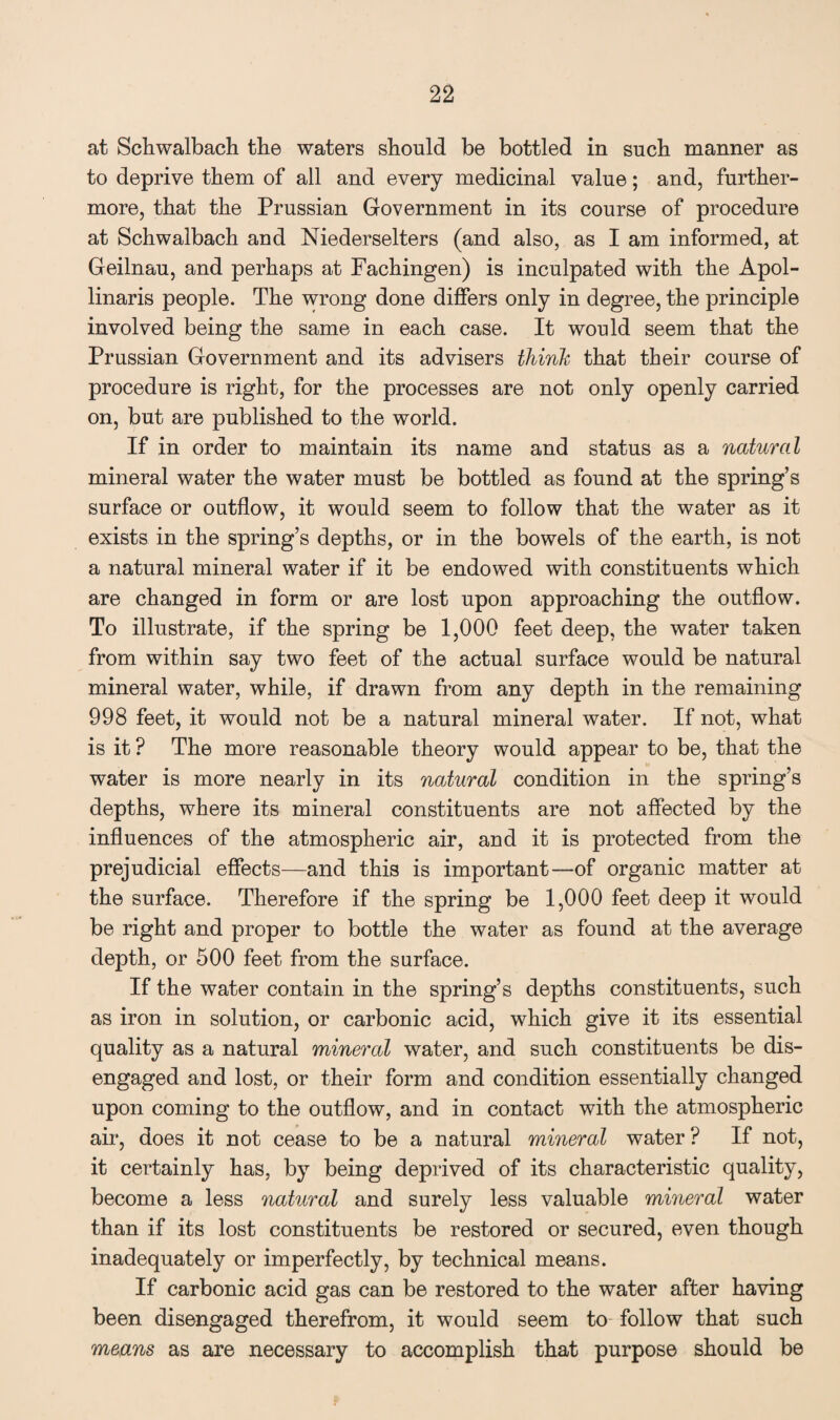 at Schwalbach the waters should be bottled in such manner as to deprive them of all and every medicinal value; and, further¬ more, that the Prussian Government in its course of procedure at Schwalbach and Niederselters (and also, as I am informed, at Geilnau, and perhaps at Fachingen) is inculpated with the Apol- linaris people. The wrong done differs only in degree, the principle involved being the same in each case. It would seem that the Prussian Government and its advisers think that their course of procedure is right, for the processes are not only openly carried on, but are published to the world. If in order to maintain its name and status as a natural mineral water the water must be bottled as found at the spring’s surface or outflow, it would seem to follow that the water as it exists in the spring’s depths, or in the bowels of the earth, is not a natural mineral water if it be endowed with constituents which are changed in form or are lost upon approaching the outflow. To illustrate, if the spring be 1,000 feet deep, the water taken from within say two feet of the actual surface would be natural mineral water, while, if drawn from any depth in the remaining 998 feet, it would not be a natural mineral water. If not, what is it ? The more reasonable theory would appear to be, that the water is more nearly in its natural condition in the spring’s depths, where its mineral constituents are not affected by the influences of the atmospheric air, and it is protected from the prejudicial effects—and this is important—of organic matter at the surface. Therefore if the spring be 1,000 feet deep it would be right and proper to bottle the water as found at the average depth, or 500 feet from the surface. If the water contain in the spring’s depths constituents, such as iron in solution, or carbonic acid, which give it its essential quality as a natural mineral water, and such constituents be dis¬ engaged and lost, or their form and condition essentially changed upon coming to the outflow, and in contact with the atmospheric air, does it not cease to be a natural mineral water ? If not, it certainly has, by being deprived of its characteristic quality, become a less natural and surely less valuable mineral water than if its lost constituents be restored or secured, even though inadequately or imperfectly, by technical means. If carbonic acid gas can be restored to the water after having been disengaged therefrom, it would seem to follow that such means as are necessary to accomplish that purpose should be