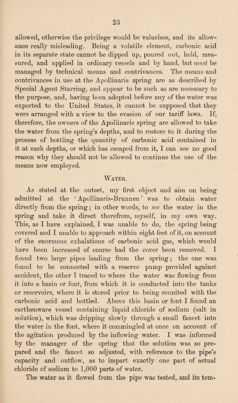 allowed, otherwise the privilege would be valueless, and its allow¬ ance really misleading. Being a volatile element, carbonic acid in its separate state cannot be dipped up, poured out, held, mea¬ sured, and applied in ordinary vessels and by hand, but must be managed by technical means and contrivances. The means and contrivances in use at the Apollinaris spring are as described by Special Agent Starring, and appear to be such as are necessary to the purpose, and, having been adopted before any of the water was exported to the United States, it cannot be supposed that they were arranged with a view to the evasion of our tariff laws. If, therefore, the owners of the Apollinaris spring are allowed to take the water from the spring’s depths, and to restore to it during the process of bottling the quantity of carbonic acid contained in it at such depths, or which has escaped from it, I can see no good reason why they should not be allowed to continue the use of the means now employed. Water. As stated at the outset, my first object and aim on being admitted at the £ Apollinaris-Brunnen ’ was to obtain water directly from the spring; in other words, to see the water in the spring and take it direct therefrom, myself, in my own way. This, as I have explained, I was unable to do, the spring being covered and I unable to approach within eight feet of it, on account of the enormous exhalations of carbonic acid gas, which would have been increased of course had the cover been removed. I found two large pipes leading from the spring; the one was found to be connected with a reserve pump provided against accident, the other I traced to where the water was flowing from it into a basin or font, from which it is conducted into the tanks or reservoirs, where it is stored prior to being reunited with the carbonic acid and bottled. Above this basin or font I found an earthenware vessel containing liquid chloride of sodium (salt in solution), which was dripping slowly through a small faucet into the water in the font, where it commingled at once on account of the agitation produced by the inflowing water. I was informed by the manager of the spring that the solution was so pre¬ pared and the faucet so adjusted, with reference to the pipe’s capacity and outflow, as to impart exactly one part of actual chloride of sodium to 1,000 parts of water. The water as it flowed from the pipe was tested, and its tern-