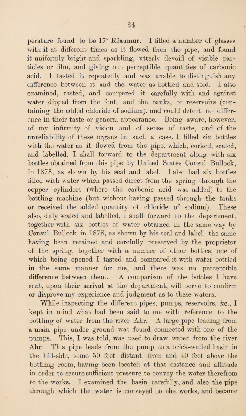 perature found to be 17° Reaumur. I filled a number of glasses with it at different times as it flowed from the pipe, and found it uniformly bright and sparkling, utterly devoid of visible par¬ ticles or film, and giving out perceptible quantities of carbonic acid. I tasted it repeatedly and was unable to distinguish any difference between it and the water as bottled and sold. I also examined, tasted, and compared it carefully with and against water dipped from the font, and the tanks, or reservoirs (con¬ taining the added chloride of sodium), and could detect no differ¬ ence in their taste or general appearance. Being aware, however, of my infirmity of vision and of sense of taste, and of the unreliability of these organs in such a case, I filled six bottles with the water as it flowed from the pipe, which, corked, sealed, and labelled, I shall forward to the department along with six bottles obtained from this pipe by United States Consul Bullock, in 1878, as shown by his seal and label. I also had six bottles filled with water which passed direct from the spring through the copper cylinders (where the carbonic acid was added) to the bottling machine (but without having passed through the tanks or received the added quantity of chloride of sodium). These also, duly sealed and labelled, I shall forward to the department, together with six bottles of water obtained in the same way by Consul Bullock in 1878, as shown by his seal and label, the same having been retained and carefully preserved by the proprietor of the spring, together with a number of other bottles, one of which being opened I tasted and compared it with water bottled in the same manner for me, and there was no perceptible difference between them. A comparison of the bottles I have sent, upon their arrival at the department, will serve to confirm or disprove my experience and judgment as to these waters. While inspecting the different pipes, pumps, reservoirs, &c., I kept in mind what had been said to me with reference to the bottling ot water from the river Ahr. A large pipe leading from a main pipe under ground was found connected with one of the pumps. This, I was told, was used to draw water from the river Ahr. This pipe leads from the pump to a brick-walled basin in the hill-side, some 50 feet distant from and 40 feet above the bottling room, having been located at that distance and altitude in order to secure sufficient pressure to convey the water therefrom to the works. I examined the basin carefully, and also the pipe through which the water is conveyed to the works, and became