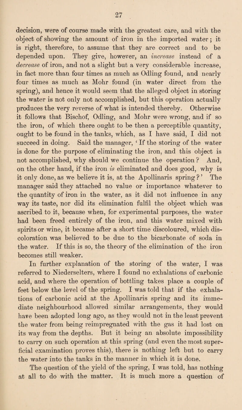 decision, were of course made with the greatest care, and with the object of showing the amount of iron in the imported water; it is right, therefore, to assume that they are correct and to be depended upon. They give, however, an increase instead of a decrease of iron, and not a slight but a very considerable increase, in fact more than four times as much as Odling found, and nearly four times as much as Mohr found (in water direct from the spring), and hence it would seem that the alleged object in storing the water is not only not accomplished, but this operation actually produces the very reverse of what is intended thereby. Otherwise it follows that Bischof, Odling, and Mohr were wrong, and if so the iron, of which there ought to be then a perceptible quantity, ought to be found in the tanks, which, as I have said, I did not succeed in doing. Said the manager, ‘ If the storing of the water is done for the purpose of eliminating the iron, and this object is not accomplished, why should we continue the operation ? And, on the other hand, if the iron is eliminated and does good, why is it only done, as we believe it is, at the Apollinaris spring ? ’ The manager said they attached no value or importance whatever to the quantity of iron in the water, as it did not influence in any way its taste, nor did its elimination fulfil the object which was ascribed to it, because when, for experimental purposes, the water had been freed entirely of the iron, and this water mixed with spirits or wine, it became after a short time discoloured, which dis¬ coloration was believed to be due to the bicarbonate of soda in the water. If this is so, the theory of the elimination of the iron becomes still weaker. In further explanation of the storing of the water, I was referred to Niederselters, where I found no exhalations of carbonic acid, and where the operation of bottling takes place a couple of feet below the level of the spring. I was told that if the exhala¬ tions of carbonic acid at the Apollinaris spring and its imme¬ diate neighbourhood allowed similar arrangements, they would have been adopted long ago, as they would not in the least prevent the water from being reimpregnated with the gas it had lost on its way from the depths. But it being an absolute impossibility to carry on such operation at this spring (and even the most super¬ ficial examination proves this), there is nothing left but to carry the water into the tanks in the manner in which it is done. The question of the yield of the spring, I was told, has nothing at all to do with the matter. It is much more a question of