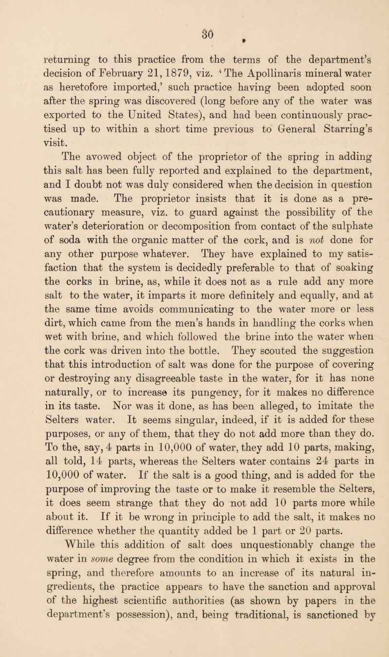 returning to this practice from the terms of the department’s decision of February 21, 1879, viz. ‘The Apollinaris mineral water as heretofore imported,’ such practice having been adopted soon after the spring was discovered (long before any of the water was exported to the United States), and had been continuously prac¬ tised up to within a short time previous to General Starring’s visit. The avowed object of the proprietor of the spriug in adding this salt has been fully reported and explained to the department, and I doubt not was duly considered when the decision in question was made. The proprietor insists that it is done as a pre¬ cautionary measure, viz. to guard against the possibility of the water’s deterioration or decomposition from contact of the sulphate of soda with the organic matter of the cork, and is not done for any other purpose whatever. They have explained to my satis¬ faction that the system is decidedly preferable to that of soaking the corks in brine, as, while it does not as a rule add any more salt to the water, it imparts it more definitely and equally, and at the same time avoids communicating to the water more or less dirt, which came from the men’s hands in handling the corks when wet with brine, and which followed the brine into the water when the cork was driven into the bottle. They scouted the suggestion that this introduction of salt was done for the purpose of covering or destroying any disagreeable taste in the water, for it has none naturally, or to increase its pungency, for it makes no difference in its taste. Nor was it done, as has been alleged, to imitate the Selters water. It seems singular, indeed, if it is added for these purposes, or any of them, that they do not add more than they do. To the, say, 4 parts in 10,000 of water, they add 10 parts, making, all told, 14 parts, whereas the Selters water contains 24 parts in 10,000 of water. If the salt is a good thing, and is added for the purpose of improving the taste or to make it resemble the Selters, it does seem strange that they do not add 10 parts more while about it. If it be wrong in principle to add the salt, it makes no difference whether the quantity added be 1 part or 20 parts. While this addition of salt does unquestionably change the water in some degree from the condition in which it exists in the spring, and therefore amounts to an increase of its natural in¬ gredients, the practice appears to have the sanction and approval of the highest scientific authorities (as shown by papers in the department’s possession), and, being traditional, is sanctioned by