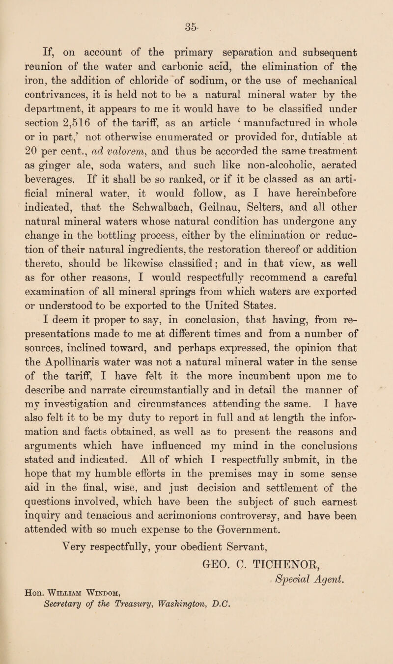 If, on account of the primary separation and subsequent reunion of the water and carbonic acid, the elimination of the iron, the addition of chloride of sodium, or the use of mechanical contrivances, it is held not to be a natural mineral water by the department, it appears to me it would have to be classified under section 2,516 of the tariff, as an article 4 manufactured in whole or in part/ not otherwise enumerated or provided for, dutiable at 20 per cent., ad valorem, and thus be accorded the same treatment as ginger ale, soda waters, and such like non-alcoholic, aerated beverages. If it shall be so ranked, or if it be classed as an arti¬ ficial mineral water, it would follow, as I have hereinbefore indicated, that the Schwalbach, Geilnau, Selters, and all other natural mineral waters whose natural condition has undergone any change in the bottling process, either by the elimination or reduc¬ tion of their natural ingredients, the restoration thereof or addition thereto, should be likewise classified; and in that view, as well as for other reasons, I would respectfully recommend a careful examination of all mineral springs from which waters are exported or understood to be exported to the United States. I deem it proper to say, in conclusion, that having, from re¬ presentations made to me at different times and from a number of sources, inclined toward, and perhaps expressed, the opinion that the Apollinaris water was not a natural mineral water in the sense of the tariff, I have felt it the more incumbent upon me to describe and narrate circumstantially and in detail the manner of my investigation and circumstances attending the same. I have also felt it to be my duty to report in full and at length the infor¬ mation and facts obtained, as well as to present the reasons and arguments which have influenced my mind in the conclusions stated and indicated. All of which I respectfully submit, in the hope that my humble efforts in the premises may in some sense aid in the final, wise, and just decision and settlement of the questions involved, which have been the subject of such earnest inquiry and tenacious and acrimonious controversy, and have been attended with so much expense to the Government. Very respectfully, your obedient Servant, GEO. C. TICHENOR, Special Agent. Hon. William Windom, Secretary of the Treasury, Washington, D.C.