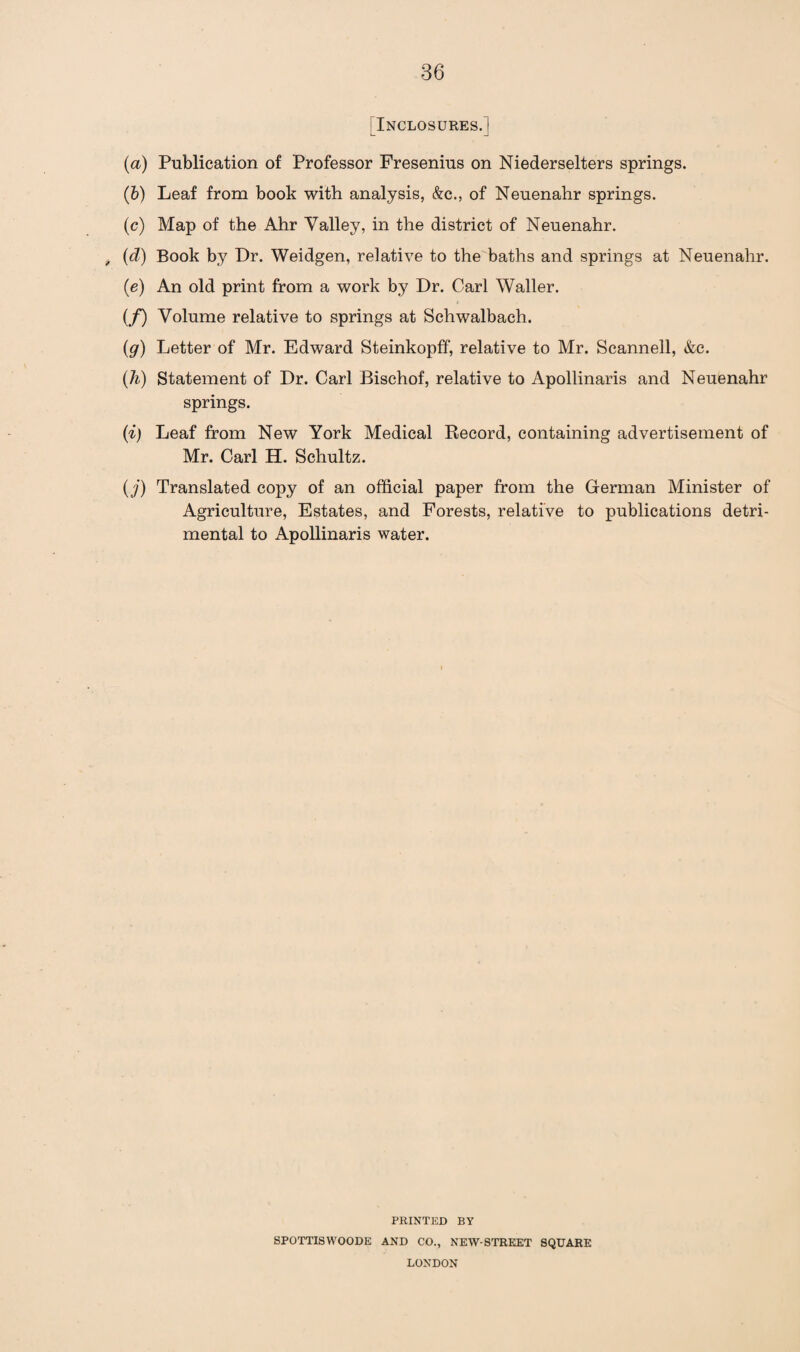 [Inclosures. ] (a) Publication of Professor Fresenius on Niederselters springs. (b) Leaf from book with analysis, &c., of Neuenahr springs. (c) Map of the Ahr Valley, in the district of Neuenahr. , (d) Book by Dr. Weidgen, relative to the baths and springs at Neuenahr. (e) An old print from a work by Dr. Carl Waller. (/) Volume relative to springs at Schwalbach. (g) Letter of Mr. Edward Steinkopff, relative to Mr. Scannell, &c. (h) Statement of Dr. Carl Bischof, relative to Apollinaris and Neuenahr springs. (i) Leaf from New York Medical Record, containing advertisement of Mr. Carl H. Schultz. ( j) Translated copy of an official paper from the German Minister of Agriculture, Estates, and Forests, relative to publications detri¬ mental to Apollinaris water. PRINTED BY SPOTTISWOODE AND CO., NEW-STREET SQUARE LONDON