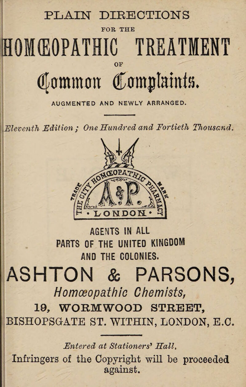 FOR THE HOIIEOPATHIC TREATMENT OF gammon AUGMENTED AND NEWLY ARRANGED. Eleventh Edition; One Hundred and Fortieth Thousand. AGENTS IN ALL PARTS OF THE UNITED KINGDOM AND THE COLONIES. ASHTON & PARSONS, Homoeopathic Chemists, 19, WORMWOOD STREET, BISHOPSGATE ST. WITHIN, LONDON, E.C. Entered at Stationers' Hall. Infringers of the Copyright will be proceeded against.