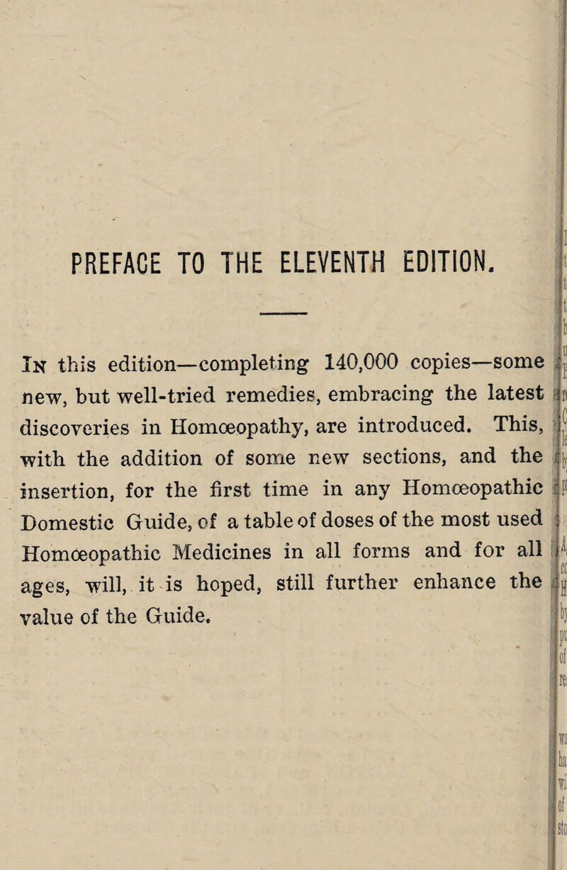 PREFACE TO THE ELEVENTH EDITION. ! t t In this edition—completing 140,000 copies—some new, but well-tried remedies, embracing the latest n discoveries in Homoeopathy, are introduced. This, with the addition of some new sections, and the \ insertion, for the first time in any Homoeopathic Domestic Guide, of a table of doses of the most used j Homoeopathic Medicines in all forms and for all i ages, will, it is hoped, still further enhance the value of the Guide.