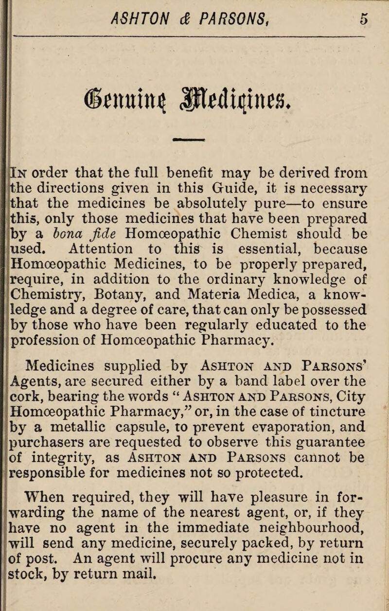 (Sowing medicines. In order that the full benefit may be derived from the directions given in this Guide, it is necessary that the medicines be absolutely pure—to ensure this, only those medicines that have been prepared by a bona Jide Homoeopathic Chemist should be used. Attention to this is essential, because Homoeopathic Medicines, to be properly prepared, require, in addition to the ordinary knowledge of Chemistry, Botany, and Materia Medica, a know¬ ledge and a degree of care, that can only be possessed by those who have been regularly educated to the profession of Homoeopathic Pharmacy. Medicines supplied by Ashton and Parsons’ Agents, are secured either by a band label over the cork, bearing the words “ Ashton and Parsons, City Homoeopathic Pharmacy,” or, in the case of tincture by a metallic capsule, to prevent evaporation, and purchasers are requested to observe this guarantee of integrity, as Ashton and Parsons cannot be responsible for medicines not so protected. When required, they will have pleasure in for¬ warding the name of the nearest agent, or, if they have no agent in the immediate neighbourhood, will send any medicine, securely packed, by return of post. An agent will procure any medicine not in stock, by return mail.