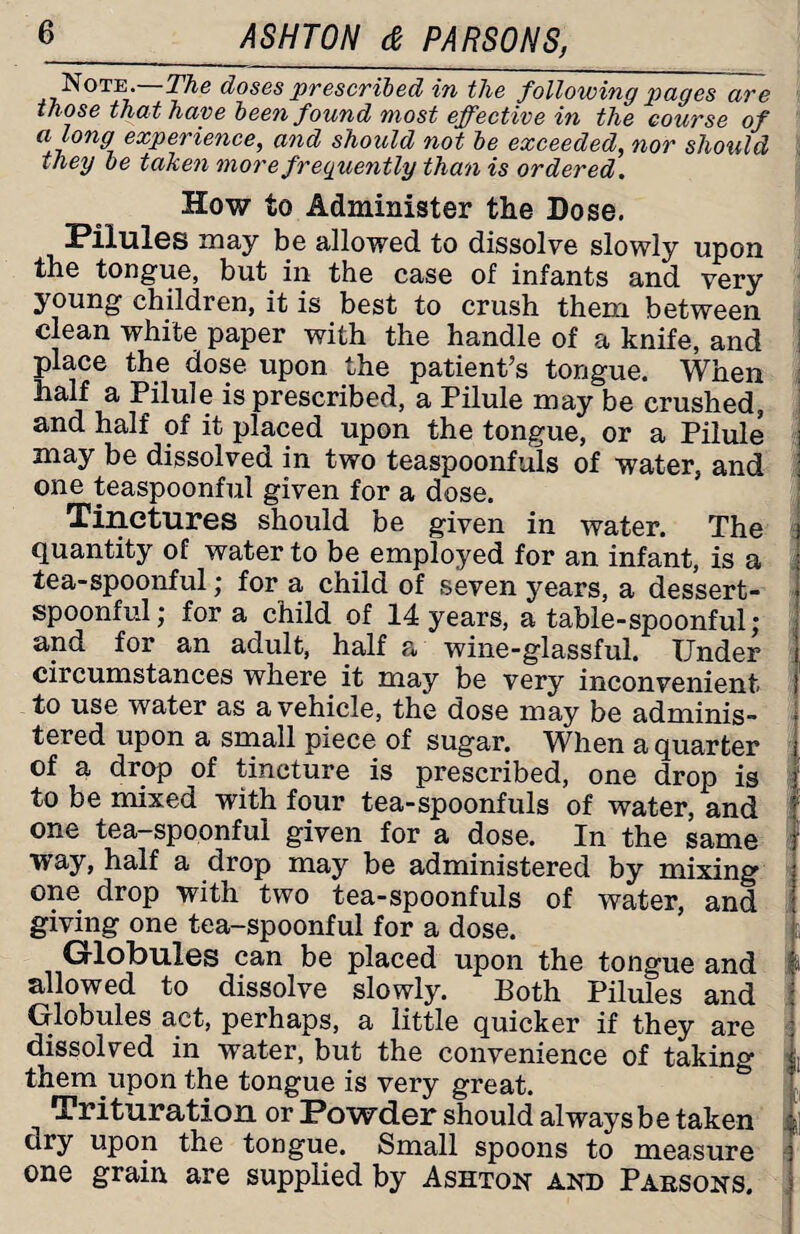 Note.—The doses prescribed in the following pages are those that have been found most effective in the course of a long experience, and should not be exceeded, nor should they be taken more frequently than is ordered. How to Administer the Dose. Pilules may be allowed to dissolve slowly upon the tongue, but in the case of infants and very young children, it is best to crush them between clean white paper with the handle of a knife, and place the dose upon the patient’s tongue. When half a Pilule is prescribed, a Pilule may be crushed, and half of it placed upon the tongue, or a Pilule may be dissolved in two teaspoonfuls of water, and one teaspoonful given for a dose. Tinctures should be given in water. The quantity of water to be employed for an infant, is a tea-spoonful; for a child of seven years, a dessert¬ spoonful; for a child of 14 years, a table-spoonful; and for an adult, half a wine-glassful. Under circumstances where it may be very inconvenient to use water as a vehicle, the dose may be adminis¬ tered upon a small piece of sugar. When a quarter of a drop of tincture is prescribed, one drop is to be mixed with four tea-spoonfuls of water, and one tea—spoonful given for a dose. In the same way, half a drop may be administered by mixing one drop with two tea-spoonfuls of water, and giving one tea-spoonful for a dose. Globules can be placed upon the tongue and « allowed to dissolve slowly. Both Pilules and Globules act, perhaps, a little quicker if they are dissolved in water, but the convenience of taking ; thereupon the tongue is very great. ^ Trituration or Powder should alwaysbe taken ; ury upon the tongue. Small spoons to measure one grain are supplied by Ashton and Parsons.