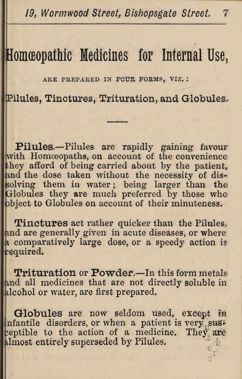 HomceopatMc Medicines for Internal Use, ARE PREPARED IN FOUR FORMS, VIZ. : Pilules, Tinctures, Trituration, and Globules. Pilules.—Pilules are rapidly gaining favour with Homoeopaths, on account of the convenience they afford of being carried about by the patient, and the dose taken without the necessity of dis¬ solving them in water; being larger than the Globules they are much preferred by those who object to Globules on account of their minuteness. Tinctures act rather quicker than the Pilules, imd are generally given in acute diseases, or where a comparatively large dose, or a speedy action is required. Trituration or Powder.—In this form metals md all medicines that are not directly soluble in dcohol or water, are first prepared. Globules are now seldom used, except in nfantile disorders, or when a patient is very su&<- ieptible to the action of a medicine. They; are almost entirely superseded by Pilules. b ■ Ci '