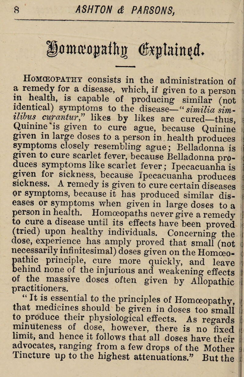 amaopfltir (grained. Homoeopathy consists in the administration of a remedy for a disease, which, if given to a person in health, is capable of producing similar (not identical) symptoms to the disease—u similia sim- ilibus curantur” likes by likes are cured—thus, \ Quinine'is given to cure ague, because Quinine j given in large doses to a person in. health produces j symptoms closely resembling ague; Belladonna is i given to cure scarlet fever, because Belladonna pro- duces symptoms like scailet fever; Ipecacuanha is i given for sickness, because Ipecacuanha produces sickness. A remedy is given to cure certain diseases or symptoms, because it has produced similar dis¬ eases or symptoms when given in large doses to a person in health. Homoeopaths never give a remedy to cure a disease until its effects have been proved (tried) upon healthy individuals. Concerning the dose, experience has amply proved that small (not necessarily infinitesimal) doses given on the Homoeo¬ pathic principle, cure more quickly, and leave behind none of the injurious and weakening effects of the massive doses often given by Allopathic practitioners. “ It is essential to the principles of Homoeopathy, that medicines should be given in doses too small to produce their physiological effects. As regards ) minuteness of dose, however, there is no fixed 1 limit, and hence it follows that all doses have their advocates, ranging from a few drops of the Mother i Tincture up to the highest attenuations.” But the