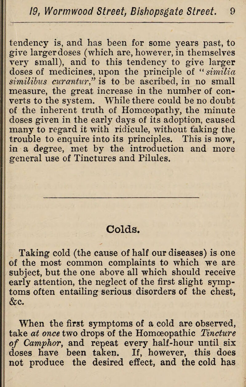 tendency is, and has been for some years past, to give larger doses (which are, however, in themselves very small), and to this tendency to give larger doses of medicines, upon the principle of “ similicc similibus curantur,” is to be ascribed, in no small measure, the great increase in the number of con¬ verts to the system. While there could be no doubt of the inherent truth of Homoeopathy, the minute doses given in the early days of its adoption, caused many to regard it with ridicule, without taking the trouble to enquire into its principles. This is now, in a degree, met by the introduction and more general use of Tinctures and Pilules. Colds. Taking cold (the cause of half our diseases) is one of the most common complaints to which we are subject, but the one above all which should receive early attention, the neglect of the first slight symp¬ toms often entailing serious disorders of the chest, &c. ' When the first symptoms of a cold are observed, take at once two drops of the Homoeopathic Tincture of Camphor, and repeat every half-hour until six doses have been taken. If, however, this does not produce the desired effect, and the cold has