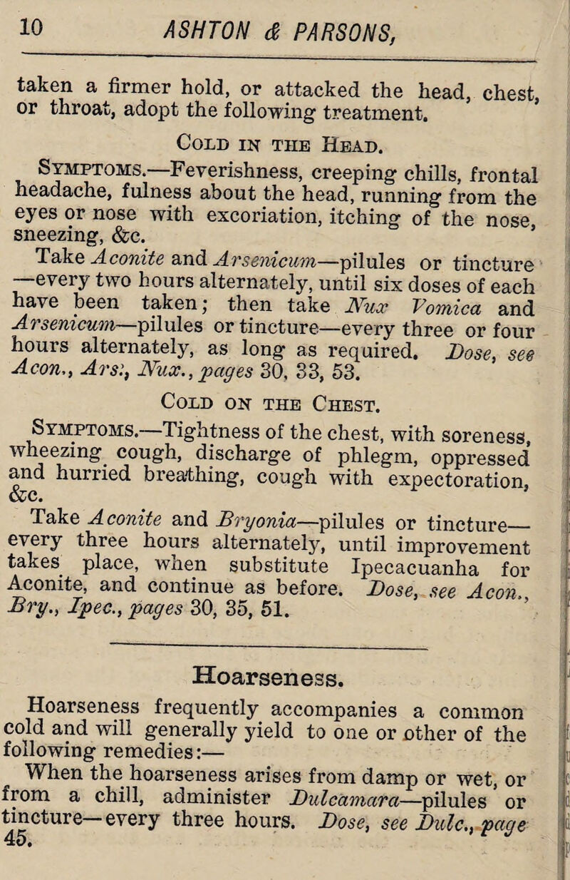 taken a firmer hold, or attacked the head, chest, or throat, adopt the following treatment. Cold in the Head. Symptoms. Feverishness, creeping chills, frontal headache, fulness about the head, running from the eyes or nose with excoriation, itching of the nose, sneezing, &c. Take Aconite and Arsenicum—pilules or tincture —every two hours alternately, until six doses of each have been taken j then take Nucc Vomica and Arsenicum—pilules or tincture—every three or four hours alternately, as long as required. Dose, see Aeon,, ArsNun., pages 30. 33, 53. Cold on the Chest. Symptoms.—Tightness of the chest, with soreness, wheezing cough, discharge of phlegm, oppressed and hurried breathing, cough with expectoration, &c. Take Aconite and Bryonia—pilules or tincture_ every three hours alternately, until improvement takes place, when substitute Ipecacuanha for Aconite, and continue as before. Dose, see Aeon. Bry., Ipec., pages 30, 35, 51. Hoarseness. Hoarseness frequently accompanies a common cold and will generally yield to one or other of the following remedies:— When the hoarseness arises from damp or wet, or from a chill, administer Dulcamara—pilules or tincture every three hours. Dose, see Dulc., page mnnPMB—-