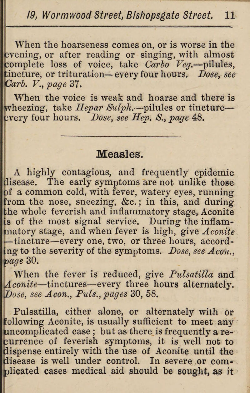 When the hoarseness comes on, or is worse in the evening, or after reading or singing, with almost complete loss of voice, take Carlo Veg.—pilules, tincture, or trituration— every four hours. Dose, see Carl. V., page 37. When the voice is weak and hoarse and there is wheezing, take Hepar Sulph.—pilules or tincture— every four hours. Dose, see Hep. S., page 48. Measles. A highly contagious, and frequently epidemic disease. The early symptoms are not unlike those f a common cold, with fever, watery eyes, running rom the nose, sneezing, &c.; in this, and during he whole feverish and inflammatory stage, Aconite s of the most signal service. During the inflam- atory stage, and when fever is high, give Aconite tincture—every one, two, or three hours, accord- ng to the severity of the symptoms. Dose, see Aeon., oage 30. When the fever is reduced, give Pulsatilla and Aconite—tinctures—every three hours alternately. ~ose, see Aeon., Puls., pages 30, 58. Pulsatilla, either alone, or alternately with or following Aconite, is usually sufficient to meet any uncomplicated case; but as there is frequently a re¬ currence of feverish symptoms, it is well not to iispense entirely with the use of Aconite until the disease is well under control. In severe or com¬ plicated cases medical aid should be sought, as it