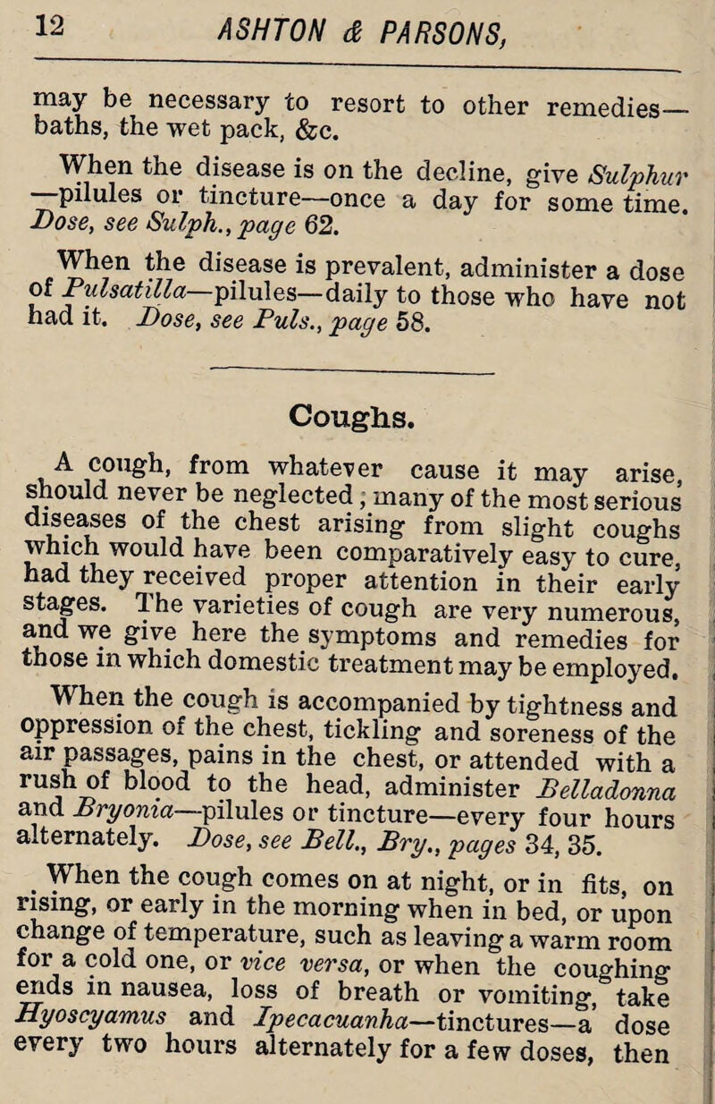 msy be necessary co resort to other remedies_- baths, the wet pack, &c. When the disease is on the decline, give Sulphur —pilules or tincture—once a day for some time. Dose, see Sulph., page 62. When the disease is prevalent, administer a dose of Pulsatilla pilules—daily to those who have not had it. Dose, see Puls., page 58. Coughs. cough, from whatever cause it may arise, should never be neglected, many of the most serious diseases of the chest arising from slight coughs which would have been comparatively easy to cure, had they received proper attention in their early stages. 1 he varieties of cough are very numerous, and we give here the symptoms and remedies for those in which domestic treatment may be employed. When the cough is accompanied by tightness and j oppression of the chest, tickling and soreness of the air passages, pains in the chest, or attended with a , rUj blood to the head, administer Belladonna I and Bryonia—pilules or tincture—every four hours i alternately. Dose, see Bell., Bry., pages 34, 35. . When the cough comes on at night, or in fits, on rising, or early in the morning when in bed, or upon change of temperature, such as leaving a warm room for a cold one, or vice versa, or when the coughing ends in nausea, loss of breath or vomiting, take Hyoscyamus and Ipecacuanha—tinctures—a dose every two hours alternately for a few doses, then