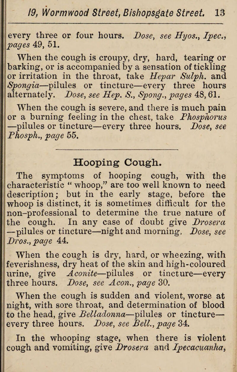 every three or four hours. Dose, see Hyos., Ppec., pages 49, 51. When the cough is croupy, dry, hard, tearing or barking, or is accompanied by a sensation of tickling or irritation in the throat, take Hepar Sulph. and Spongia—pilules or tincture—every three hours alternately. Dose, see Hep. S., Spong., pages 48,61. WThen the cough is severe, and there is much pain or a burning feeling in the chest, take Phosphorus —pilules or tincture—every three hours. Dose, see Phosph., page 55. Hooping Cough. The symptoms of hooping cough, with the characteristic “ whoop,” are too well known to need description; but in the early stage, before the whoop is distinct, it is sometimes difficult for the non-professional to determine the true nature of the cough. In any case of doubt give Drosera —pilules or tincture—night and morning. Dose, see Dros.,page 44. When the cough is dry, hard, or wheezing, with feverishness, dry heat of the skin and high-coloured urine, give Aconite—pilules or tincture—every three hours. Dose, see Aeon., page 30. When the cough is sudden and violent, worse at night, with sore throat, and determination of blood to the head, give Belladonna—pilules or tincture— every three hours. Dose, see Bell., page 34. In the whooping stage, when there is violent cough and vomiting, give Drosera and Ppecacuanha,