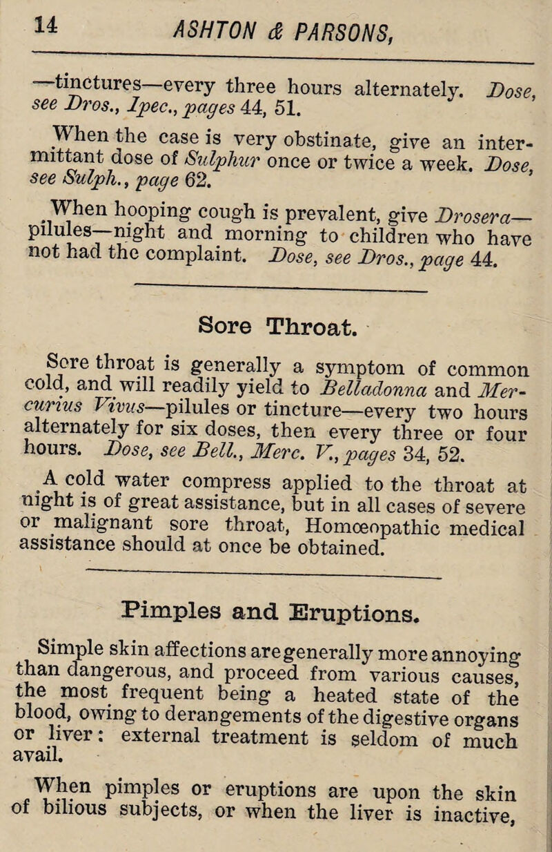 —tinctures—every three hours alternately. Dose, see Di'os., Ipec., pages 44, 51. When the case is very obstinate, give an inter- mittant dose of Sulphur once or twice a week. Dose, see Sulph., page 62. When hooping cough is prevalent, give Drosera— and morning to children who have not had the complaint. Dose, see Dros., page 44. Sore Throat. Sore throat is generally a symptom of common cold, and will readily yield to Belladonna and Mer- curxus T ivus—pilules or tincture—every two hours alternately for six doses, then every three or four hours. Dose, see Bell., Merc. V., pages 34, 52. A cold water compress applied to the throat at night is of great assistance, but in all cases of severe or malignant sore throat, Homoeopathic medical assistance should at once be obtained. Pimples and Eruptions. Simple skin affections are generally more annoying than dangerous, and proceed from various causes, the most frequent being a heated state of the blood, owing to derangements of the digestive organs or liver: external treatment is seldom of much avail. When pimples or eruptions are upon the skin of bilious subjects, or when the liver is inactive,