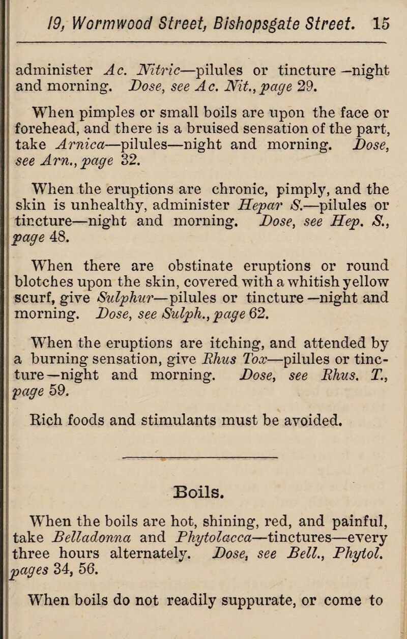 administer Ac. Nitric—pilules or tincture—night and morning. Dose, see Ac. Nit.,page 29. When pimples or small boils are upon the face or forehead, and there is a bruised sensation of the part, take Arnica—pilules—night and morning. Dose, ; see Am., page 32. When the eruptions are chronic, pimply, and the skin is unhealthy, administer Hepar S.—pilules or tincture—night and morning. Dose, see Hep. S., page 48. When there are obstinate eruptions or round blotches upon the skin, covered ■with a whitish yellow scurf, give Sulphur—pilules or tincture —night and morning. Dose, see Sulph., page 62. When the eruptions are itching, and attended by a burning sensation, give Rhus Tox—pilules or tinc¬ ture-night and morning. Dose, see Rhus. T., page 59. Rich foods and stimulants must be avoided. Boils. When the boils are hot, shining, red, and painful, take Belladonna and Phytolacca—tinctures—every three hours alternately. Dose, see Bell., Phytol. pages 34, 56. When boils do not readily suppurate, or come to