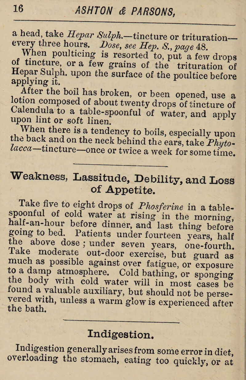 a head take Hepar Sulph.—tincture or trituration— eVwu 1 lree hours* Dose, see Hep. S.,page 48. When poulticing- is resorted to, put a few drops of tincture or a few grains of the trituration of Hepar Sulph. upon the surface of the poultice before applying it. After the boil has broken, or been opened, use a lotion composed of about twenty drops of tincture of Calendula to a table-spoonful of water, and apply upon lint or soft linen. ^ J , there is a tendency to boils, especially upon the back, and on the neck behind the ears, take Phyto- Lacca tincture—once or twice a week for some time. Weakness, Lassitude, Debility, and Loss of Appetite. Take five to eight drops of Phosferine in a table- spoonful of cold water at rising in the morning, half-an-hour before dinner, and last thing before going to bed. Patients under fourteen years, half the aoove dose : under seven years, one-fourth, lake moderate out-door exercise, but guard as much as possible against over fatigue, or exposure to a damp atmosphere. Cold bathing, or sponging the body with cold water will in most cases be found a valuable auxiliary, but should not be perse¬ vered with, unless a warm glow is experienced after the bath. Indigestion. Indigestion generally arises from some error in diet overloading the stomach, eating too quickly, or at