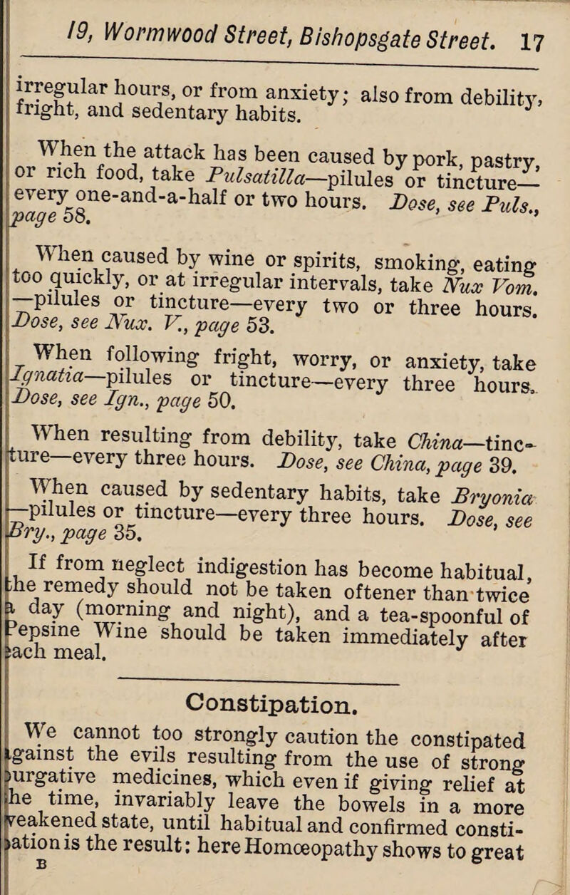 irregular hours, or from anxiety; also from debility, fright, and sedentary habits. d When the attack has been caused by pork pastrv or rich food, take Pulsatilla—pilules or tincture— eaeey58neandahalf °r tW0 hours’ JDose> see Puls., When caused by wine or spirits, smoking, eating too quickly, or at irregular intervals, take Nux Vom. —pilules or tincture—every two or three hours. Pose, see Nux. V., 'page 53. ; When following fright, worry, or anxiety, take lgnatia pilules or tincture—every three hours, Pose, see Ign., page 50. When resulting from debility, take China—tinc¬ ture—every three hours. Dose, see China, page 39. When caused by sedentary habits, take Bryonia —pilules or tincture—every three hours. Dose, see Dry., page 35. If from neglect indigestion has become habitual, me remedy should not be taken oftener than twice i day (morning and night), and a tea-spoonful of epsme Wine should be taken immediately after ^cicij. ni63ii« Constipation. We cannot too strongly caution the constipated igainst the evils resulting from the use of strong Durgative medicines, which even if giving relief at he time, invariably leave the bowels in a more weakened state, until habitual and confirmed consti- >ationis the result: here Homoeopathy shows to great